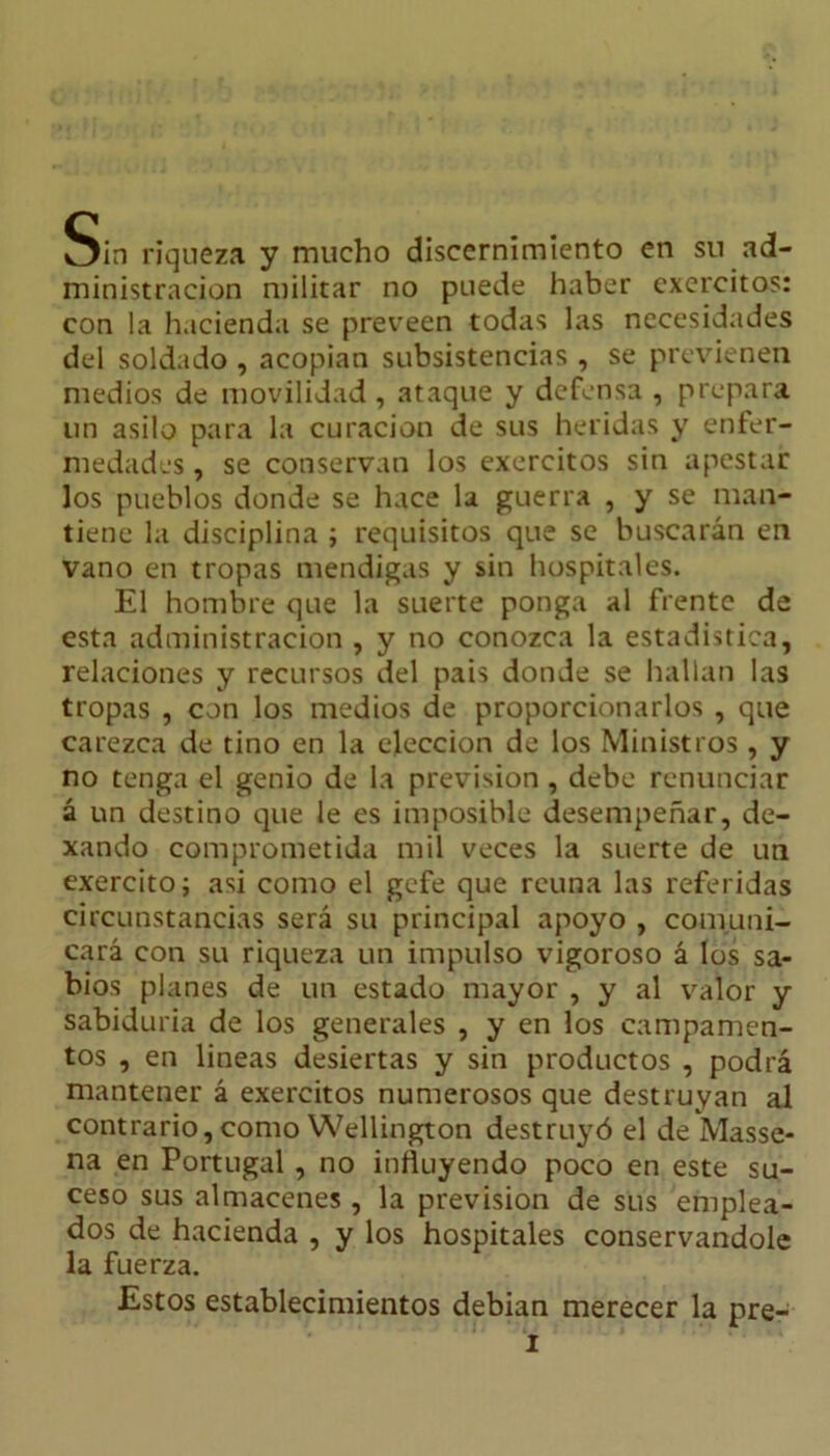 Sin riqueza y mucho discernimiento en su ad- ministración militar no puede haber excrcitos: con la hacienda se preveen todas las necesidades del soldado , acopian subsistencias , se previenen medios de movilidad, ataque y defensa , prepara un asilo para la curación de sus heridas y enfer- medades , se conservan los exercitos sin apestar los pueblos donde se hace la guerra , y se man- tiene la disciplina ; requisitos que se buscarán en vano en tropas mendigas y sin hospitales. El hombre que la suerte ponga al frente de esta administración , y no conozca la estadística, relaciones y recursos del pais donde se hallan las tropas , con los medios de proporcionarlos , que carezca de tino en la elección de los Ministros , y no tenga el genio de la previsión, debe renunciar á un destino que le es imposible desempeñar, de- xando comprometida mil veces la suerte de un exercito; asi como el gefe que reúna las referidas circunstancias será su principal apoyo , comuni- cará con su riqueza un impulso vigoroso á los sa- bios planes de un estado mayor , y al valor y sabiduría de los generales , y en los campamen- tos , en lineas desiertas y sin productos , podrá mantener á exercitos numerosos que destruyan al contrario,como Wellington destruyó el de Masse- na en Portugal , no influyendo poco en este su- ceso sus almacenes , la previsión de sus emplea- dos de hacienda , y los hospitales conservándole la fuerza. Estos establecimientos debían merecer la pre-