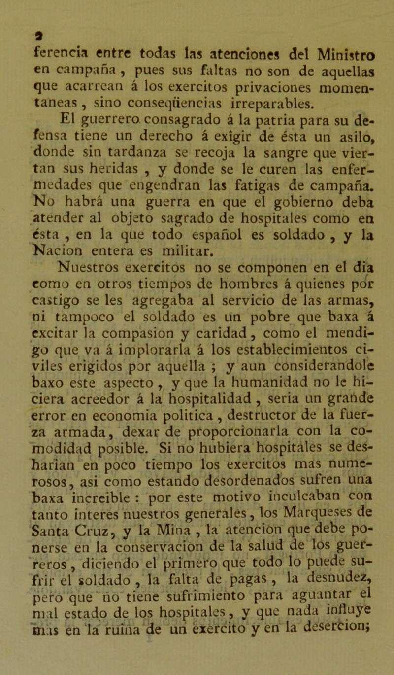 9 ferencia entre todas las atenciones del Ministro en campaña , pues sus faltas no son de aquellas que acarrean á los exercitos privaciones momen- táneas , sino conseqüencias irreparables. El guerrero consagrado á la patria para su de- fensa tiene un derecho á exigir de ésta un asilo, donde sin tardanza se recoja la sangre que vier- tan sus heridas , y donde se le curen las enfer- medades que engendran las fatigas de campaña. No habrá una guerra en que el gobierno deba atender al objeto sagrado de hospitales como en ésta , en la que todo español es soldado , y la Nación entera es militar. Nuestros exercitos no se componen en el dia como en otros tiempos de hombres á quienes por castigo se les agregaba al servicio de las armas, ni tampoco el soldado es un pobre que baxa á excitar la compasión y caridad, como el mendi- go que va á implorarla á los establecimientos ci- viles erigidos por aquella ; y aun considerándole baxo este aspecto , y que la humanidad no le hi- ciera acreedor á la hospitalidad , seria un grande error en economía política , destructor de la fuer- za armada, dexar de proporcionarla con la co- modidad posible. Si no hubiera hospitales se des- harían en poco tiempo los exercitos mas nume- rosos, asi como estando desordenados sufren una baxa increíble : por este motivo inculcaban con tanto interes nuestros generales, los Marqueses de Santa Cruz, y la Mina , la atención que debe po- nerse en la conservación de la salud de los guer- reros , diciendo el primero que todo lo puede su- frir el soldado , la falta de pagas , la desnudez, pero que no tiene sufrimiento para aguantar el mal estado de los hospitales , y que nada influye mas en la ruina de un éxercito y en la deserción;