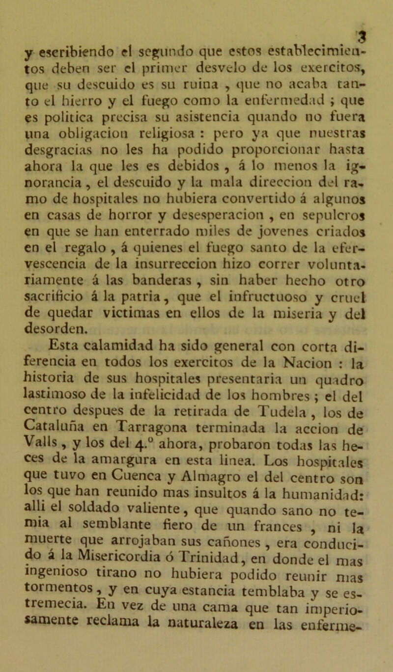 y escribiendo el segundo que estos establecimien- tos deben ser el primer desvelo de los exercitos, que su descuido es su ruina , que no acaba tan- to el hierro y el fuego como la enfermedad ; que es política precisa su asistencia quando no fuera una obligación religiosa : pero ya que nuestras desgracias no les ha podido proporcionar hasta ahora la que les es debidos , á lo menos la ig- norancia , el descuido y la mala dirección del ra- mo de hospitales no hubiera convertido á algunos en casas de horror y desesperación , en sepulcros en que se han enterrado miles de jovenes criados en el regalo , á quienes el fuego santo de la efer- vescencia de la insurrección hizo correr volunta- riamente á las banderas , sin haber hecho otro sacrificio á la patria, que el infructuoso y cruel de quedar victimas en ellos de la miseria y del desorden. Esta calamidad ha sido general con corta di- ferencia en todos los exercitos de la Nación : la historia de sus hospitales presentaría un qutdro lastimoso de la infelicidad de los hombres ; el del centro después de la retirada de Tudela , los de Cataluña en Tarragona terminada la acción de Valls, y los del 4.0 ahora, probaron todas las he- ces de la amargura en esta linea. Los hospitales que tuvo en Cuenca y Almagro el del centro son los que han reunido mas insultos á la humanidad: allí el soldado valiente, que quando sano no te- mía al semblante fiero de un francés , ni Ja muerte que arrojaban sus cañones , era conduci- do á la Misericordia ó Trinidad, en donde el mas ingenioso tirano no hubiera podido reunir mas tormentos, y en cuya estancia temblaba y se es- tremecía. En vez de una cama que tan imperio- samente reclama la naturaleza en las enferme-