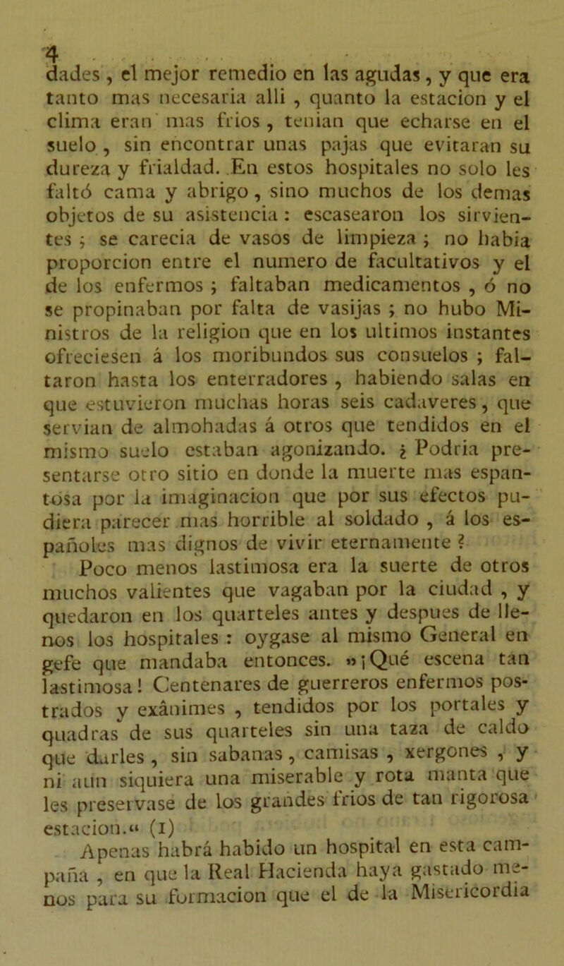 dades , el mejor remedio en las agudas, y que era tanto mas necesaria alli , quanto la estación y el clima eran mas í’rios , tenían que echarse en el suelo , sin encontrar unas pajas que evitaran su dureza y frialdad. En estos hospitales no solo les faltó cama y abrigo, sino muchos de los demas objetos de su asistencia : escasearon los sirvien- tes ; se carecia de vasos de limpieza ; no habia proporción entre el numero de facultativos y el de los enfermos ; faltaban medicamentos , ó no se propinaban por falta de vasijas ; no hubo Mi- nistros de la religión que en los últimos instantes ofreciesen á los moribundos sus consuelos ; fal- taron hasta los enterradores , habiendo salas en que estuvieron muchas horas seis cadáveres, que servían de almohadas á otros que tendidos en el mismo suelo estaban agonizando. ¿ Podría pre- sentarse otro sitio en donde la muerte mas espan- tosa por la imaginación que por sus efectos pu- diera parecer mas horrible al soldado , á los es- pañoles mas dignos de vivir eternamente ? Poco menos lastimosa era la suerte de otros muchos valientes que vagaban por la ciudad , y quedaron en los quarteles antes y después de lle- nos los hospitales : oygase al mismo General en gefe que mandaba entonces. «iQué escena tan lastimosa! Centenares de guerreros enfermos pos- trados v exánimes , tendidos por los portales y quadras de sus quarteles sin una taza de caldo que darles , sin sabanas, camisas , xergones , y ni aun siquiera una miserable y rota manta que les preservase de los grandes fríos de tan rigorosa estaciono» (i) Apenas habrá habido un hospital en esta cam- paña , en que la Real Hacienda haya gastado me- nos para su formación que el de la Misericordia