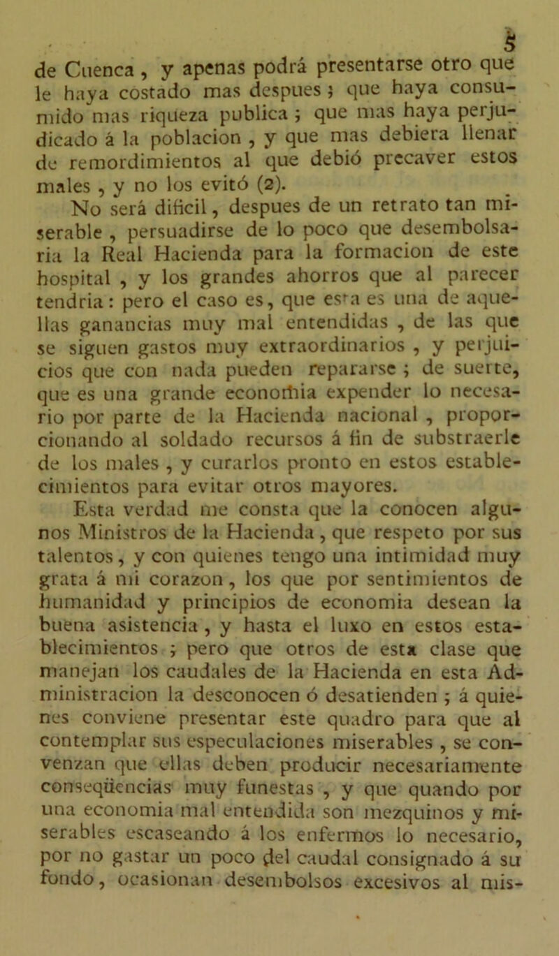 $ de Cuenca , y apenas podrá presentarse otro que le haya costado mas después ; que haya consu- mido mas riqueza publica ; que mas haya perju- dicado á la población , y que mas debiera llenar de remordimientos al que debió precaver estos males , y no los evitó (2). No será difícil, después de un retrato tan mi- serable , persuadirse de lo poco que desembolsa- ría la Real Hacienda para la formación de este hospital , y los grandes ahorros que al parecer tendría: pero el caso es, que esta es una de aque- llas ganancias muy mal entendidas , de las que se siguen gastos muy extraordinarios , y perjui- cios que con nada pueden repararse ; de suerte, que es una grande econoriiia expender lo necesa- rio por parte de la Hacienda nacional , propor- cionando al soldado recursos á fin de substraerle de los males , y curarlos pronto en estos estable- cimientos para evitar otros mayores. Esta verdad me consta que la conocen algu- nos Ministros de la Hacienda , que respeto por sus talentos, y con quienes tengo una intimidad muy grata á mi corazón, los que por sentimientos de humanidad y principios de economía desean la buena asistencia , y hasta el luxo en estos esta- blecimientos ; pero que otros de esta clase que manejan los caudales de la Hacienda en esta Ad- ministración la desconocen ó desatienden ; á quie- nes conviene presentar este quadro para que al contemplar sus especulaciones miserables , se con- venzan que ellas deben producir necesariamente conseqüencias muy funestas , y que quando por una economía mal entendida son mezquinos y mi- serables escaseando á los enfermos lo necesario, por no gastar un poco ¿el caudal consignado á su fondo, ocasionan desembolsos excesivos al mis-