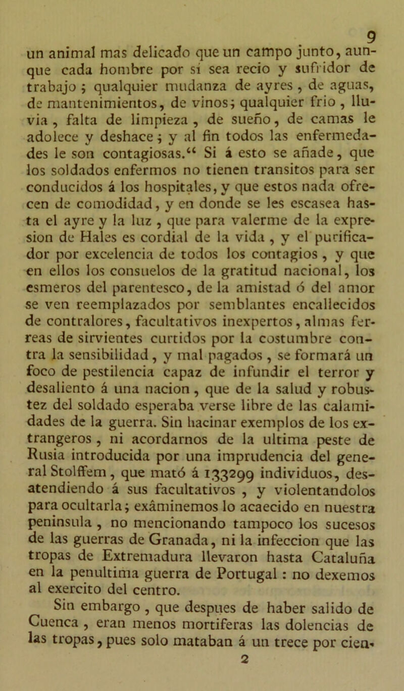 un animal mas delicado que un campo junto, aun- que cada hombre por si sea recio y sufridor de trabajo ; qualquier mudanza de ayres , de aguas, de mantenimientos, de vinos; qualquier frió , llu- via , falta de limpieza , de sueño, de camas le adolece y deshace; y al fin todos las enfermeda- des le son contagiosas.“ Si á esto se añade, que los soldados enfermos no tienen tránsitos para ser conducidos á los hospitales, y que estos nada ofre- cen de comodidad, y en donde se les escasea has- ta el ayre y la luz , que para valerme de la expre- sión de Hales es cordial de la vida , y el purifica- dor por excelencia de todos los contagios , y que en ellos los consuelos de la gratitud nacional, los esmeros del parentesco, de la amistad ó del amor se ven reemplazados por semblantes encallecidos de contralores, facultativos inexpertos, almas fér- reas de sirvientes curtidos por la costumbre con- tra la sensibilidad, y mal pagados , se formará un foco de pestilencia capaz de infundir el terror y desaliento á una nación, que de la salud y robus- tez del soldado esperaba verse libre de las calami- dades de la guerra. Sin hacinar exemplos de los ex- trangeros , ni acordarnos de la ultima peste de Rusia introducida por una imprudencia del gene- ral Stolffem, que mató á 133299 individuos, des- atendiendo á sus facultativos , y violentándolos para ocultarla; exáminemos lo acaecido en nuestra península , no mencionando tampoco los sucesos de las guerras de Granada, ni la infección que las tropas de Extremadura llevaron hasta Cataluña en la penúltima guerra de Portugal: no dexemos al exercito del centro. Sin embargo , que después de haber salido de Cuenca , eran menos mortíferas las dolencias de las tropas, pues solo mataban á un trece por cien- 2