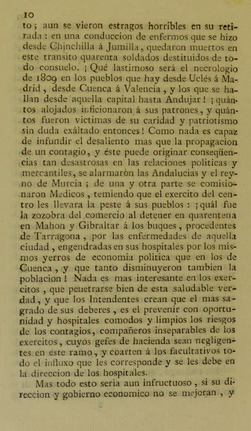 IO to; aun se vieron estragos horribles en su reti- rada : en una conducción de enfermos que se hizo desde Chinchilla á Jumilla, quedaron muertos en este transito quarenta soldados destituidos de to- do consuelo. ¡ Qué lastimoso será el necrologio de 1809 en los pueblos que hay desde Uclés á Ma- drid , desde Cuenca á Valencia , y los que se ha- llan desde aquella capital hasta Andujar ! ¡ quán* tos alojados inficionaron á sus patrones, y quán- tos fueron victimas de su caridad y patriotismo sin duda exáltado entonces! Como nada es capaz de infundir el desaliento mas que la propagación de un contagio, y éste puede originar conseqiien- cias tan desastrosas en las relaciones políticas y mercantiles, se alarmaron las Andalucías y el rey- no de Murcia ; de una y otra parte se comisio- naron Médicos , temiendo que el exercito del cen- tro les llevara la peste á sus pueblos : ¡ quál fue la zozobra del comercio al detener en quarentena en Mahon y Gibraltar á los buques , procedentes de Tarragona , por las enfermedades de aquella ciudad , engendradas en sus hospitales por los mis- mos yerros de economía política que en los de Cuenca , y que tanto disminuyeron también la población ! Nada es mas interesante en los exer- citos , que penetrarse bien de esta saludable ver- dad , y que los Intendentes crean que el mas sa- grado de sus deberes , es el prevenir con oportu- nidad y hospitales comodos y limpios los riesgos de los contagios, compañeros inseparables de los exercitos, cuyos gefes de hacienda sean negligen- tes en este ramo, y coarten á los facultativos to- do el iníluxo que les corresponde y se les debe en la dirección de los hospitales. Mas todo esto seria aun infructuoso, si su di- rección y gobierno económico no se mejoran , y