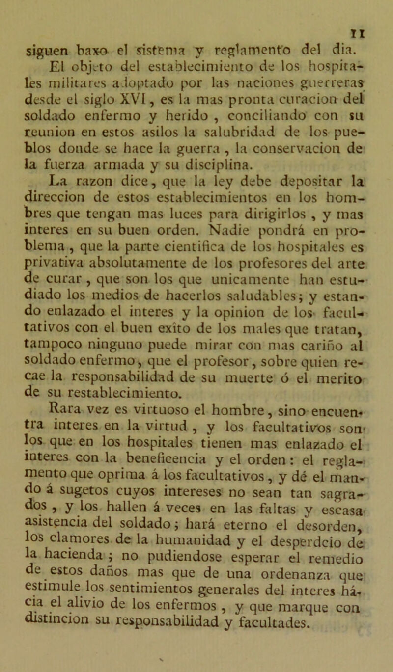 siguen baxo el sistema y reglamento del dia. El objeto del establecimiento de los hospita- les militares adoptado por las naciones guerreras desde el siglo XVI, es la mas pronta curación del soldado enfermo y herido , concillando con su reunión en estos asilos la salubridad de los pue- blos donde se hace la guerra , la conservación de la fuerza armada y su disciplina. La razón dice, que la ley debe depositar la dirección de estos establecimientos en los hom- bres que tengan mas luces para dirigirlos , y mas interes en su buen orden. Nadie pondrá en pro- blema , que la parte científica de los hospitales es privativa absolutamente de los profesores del arte de curar , que son los que únicamente han estu- diado los medios de hacerlos saludables; y estan- do enlazado el interes y la opinión de los facul- tativos con el buen éxito de los niales que tratan, tampoco ninguno puede mirar con mas cariño al soldado enfermo, que el profesor, sobre quien re- cae la responsabilidad de su muerte ó el mérito de su restablecimiento. Rara vez es virtuoso el hombre, sino encuen- tra interes en la virtud , y los facultativos son- los que en los hospitales tienen mas enlazado el interes con la beneficencia y el orden: el regla- mento que oprima á los facultativos, y dé el man- do á sugetos cuyos intereses no sean tan sagra- dos , y los hallen á veces en las faltas y escasa asistencia del soldado; hará eterno el desorden, los clamores de la humanidad y el desperdcio de la hacienda ; no pudiéndose esperar el remedio de estos daños mas que de una ordenanza que estimule los sentimientos generales del interes ha- cia el alivio de los enfermos , y que marque con distinción su responsabilidad y facultades.