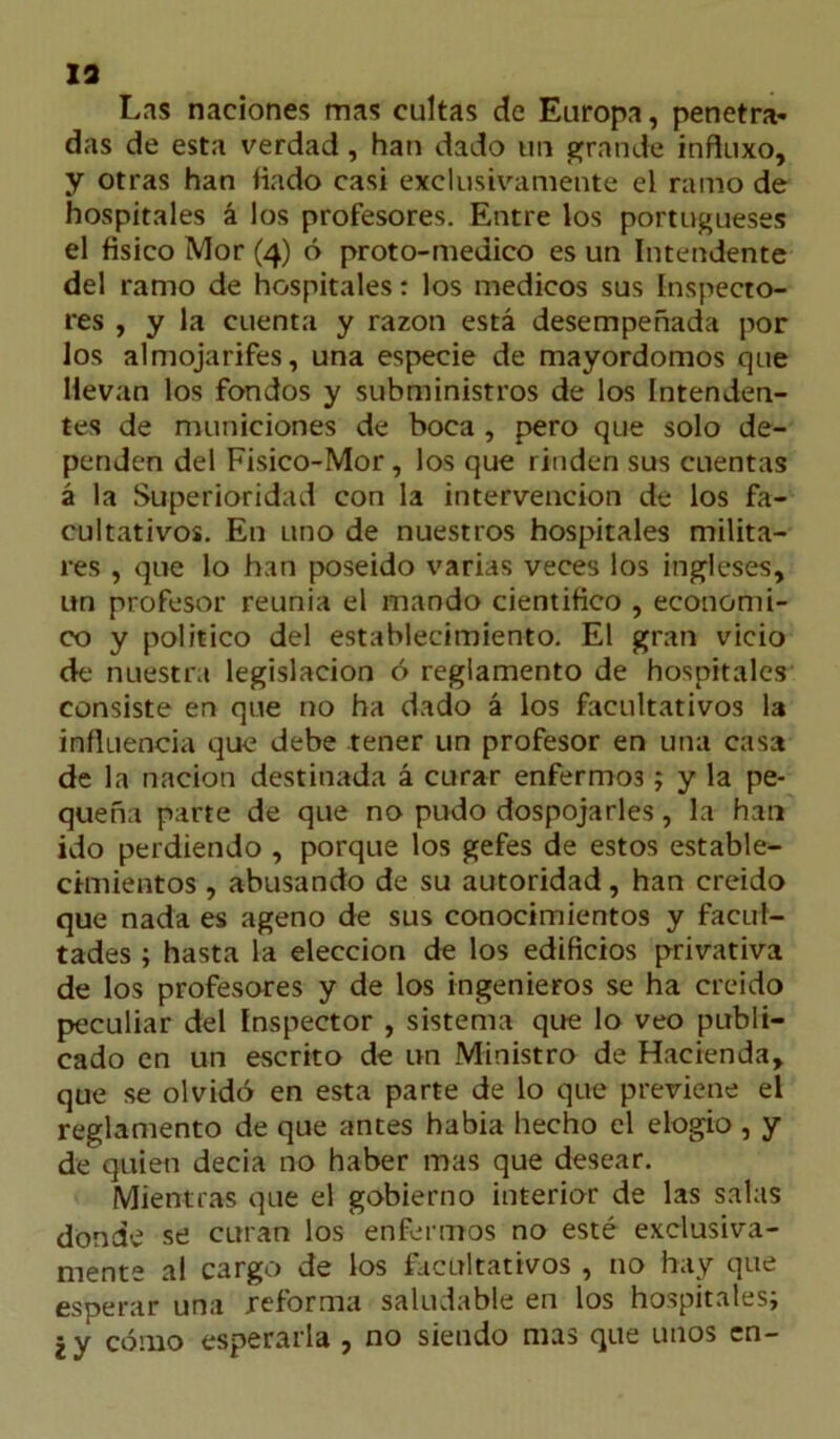 13 Las naciones mas cultas de Europa, penetra- das de esta verdad, han dado un grande influxo, y otras han Hado casi exclusivamente el ramo de hospitales á los profesores. Entre los portugueses el físico Mor (4) ó proto-medico es un Intendente del ramo de hospitales: los médicos sus Inspecto- res , y la cuenta y razón está desempeñada por los almojarifes, una especie de mayordomos que llevan los fondos y subministros de los Intenden- tes de municiones de boca , pero que solo de- penden del Fisico-Mor, los que rinden sus cuentas á la Superioridad con la intervención de los fa- cultativos. En uno de nuestros hospitales milita- res , que lo han poseido varias veces los ingleses, un profesor reunía el mando científico , económi- co y político del establecimiento. El gran vicio de nuestra legislación ó reglamento de hospitales consiste en que no ha dado á los facultativos la influencia que debe tener un profesor en una casa de la nación destinada á curar enfermos; y la pe- queña parte de que no pudo dospojarles, la han ido perdiendo , porque los gefes de estos estable- cimientos , abusando de su autoridad, han creído que nada es ageno de sus conocimientos y facul- tades ; hasta la elección de los edificios privativa de los profesores y de los ingenieros se ha creído peculiar del Inspector , sistema que lo veo publi- cado en un escrito de un Ministro de Hacienda, que se olvidó en esta parte de lo que previene el reglamento de que antes había hecho el elogio , y de quien decía no haber mas que desear. Mientras que el gobierno interior de las salas donde se curan los enfermos no esté exclusiva- mente al cargo de los facultativos , no hay que esperar una reforma saludable en los hospitales; ¿y cómo esperarla , no siendo mas que unos en-