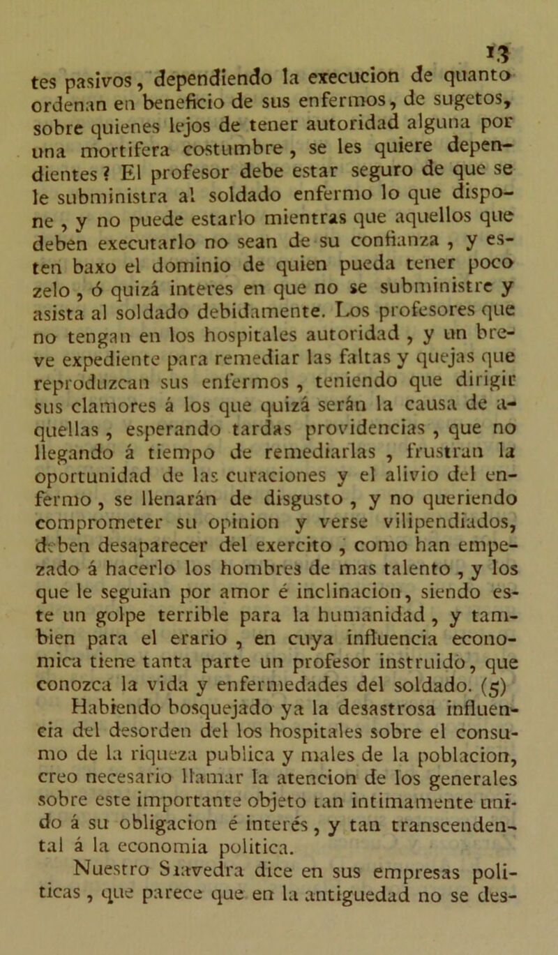 *3 tes pasivos, dependiendo la execucion de qitanto ordenan en beneficio de sus enfermos, de sugetos, sobre quienes lejos de tener autoridad alguna por una mortífera costumbre, se les quiere depen- dientes ? El profesor debe estar seguro de que se le subministra al soldado enfermo lo que dispo- ne , y no puede estarlo mientras que aquellos que deben executarlo no sean de su confianza , y es- ten baxo el dominio de quien pueda tener poco zelo , ó quizá interes en que no se subministre y asista al soldado debidamente. Los profesores que no tengan en los hospitales autoridad , y un bre- ve expediente para remediar las faltas y quejas que reproduzcan sus enfermos , teniendo que dirigir sus clamores á los que quizá serán la causa de a- quellas , esperando tardas providencias , que no llegando á tiempo de remediarlas , frustran la oportunidad de las curaciones y el alivio del en- fermo , se llenarán de disgusto , y no queriendo comprometer su opinión y verse vilipendiados, deben desaparecer del exercito , como han empe- zado á hacerlo los hombres de mas talento , y los que le seguían por amor é inclinación, siendo es- te un golpe terrible para la humanidad , y tam- bién para el erario , en cuya influencia econó- mica tiene tanta parte un profesor instruido, que conozca la vida y enfermedades del soldado. (5) Habiendo bosquejado ya la desastrosa influen- cia del desorden del los hospitales sobre el consu- mo de la riqueza publica y males de la población, creo necesario llamar la atención de los generales sobre este importante objeto tan intimamente uni- do á su obligación é interés, y tan transcenden- tal á la economía política. Nuestro Siavedra dice en sus empresas poli- ticas , que parece que en la antigüedad no se des-