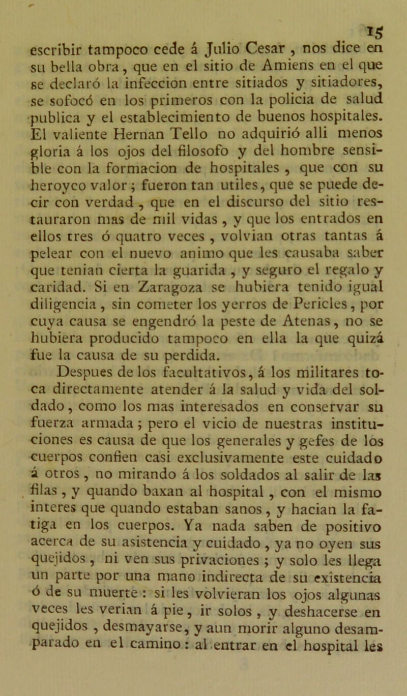 1$ escribir tampoco cede á Julio Cesar , nos dice en su bella obra, que en el sitio de Amiens en el que se declaró la infección entre sitiados y sitiadores, se sofocó en los primeros con la policía de salud publica y el establecimiento de buenos hospitales. El valiente Hernán Tello no adquirió alli menos gloria á los ojos del filosofo y del hombre sensi- ble con la formación de hospitales , que con su heroyco valor; fueron tan útiles, que se puede de- cir con verdad , que en el discurso del sitio res- tauraron mas de mil vidas , y que los entrados en ellos tres ó quatro veces , volvian otras tantas á pelear con el nuevo animo que les causaba saber que tenían cierta la guarida , y seguro el regalo y caridad. Si en Zaragoza se hubiera tenido igual diligencia , sin cometer los yerros de Pericles, por cuya causa se engendró la peste de Atenas, no se hubiera producido tampoco en ella la que quizá fue la causa de su perdida. Después de los facultativos, á los militares to- ca directamente atender á la salud y vida del sol- dado , como los mas interesados en conservar su fuerza armada; pero el vicio de nuestras institu- ciones es causa de que los generales y gefes de los cuerpos confien casi exclusivamente este cuidado á otros, no mirando á los soldados al salir de las filas , y quando baxan al hospital , con el mismo interes que quando estaban sanos, y hacían la fa- tiga en los cuerpos. Ya nada saben de positivo acerca de su asistencia y cuidado , ya no oyen sus quejidos , ni ven sus privaciones ; y solo les llega un parte por una mano indirecta de su existencia ó de su muerte : si les volvieran los ojos algunas veces les verían á pie, ir solos , y deshacerse en quejidos , desmayarse, y aun morir alguno desam- parado en el camino: al entrar en el hospital les