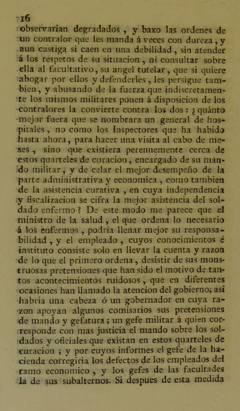 observarían degradados , y baxo las ordenes de un contralor que les manda á veces con dureza, y aun castiga si caen en una debilidad, sin atender á los respetos de su situación , ni consultar sobre ella al facultativo, su ángel tutelar, que si quiere abogar por ellos y defenderles, les persigue tam- bién, y abusando de la fuerza que indiscretamen- te los mismos militares ponen á disposición de los contralores la convierte contra los dos: ¿ quinto mejor fuera que se nombrara un general de hos- pitales , no como los Inspectores que ha habido hasta ahora, para hacer una visita al cabo de me- ses , sino que existiera perennemente cerca de estos quartelcs de curación, encargado de su man- do militar, y de celar el mejor desempeño de la parte administrativa y económica , como también de la asistencia curativa , en cuya independencia y fiscalización se cifra la mejor asistencia del sol- dado enfermo ? De este modo me parece que el ministro de la salud , el que ordena lo necesario á 1-os enfermos , podría llenar mejor su responsa- bilidad , y el empleado , cuyos conocimientos é instituto consiste solo en llevar la cuenta y razón de lo que el primero ordena , desistir de sus mons- truosas pretensiones que han sido el motivo de tan- tos acontecimientos ruidosos, que en diferentes ocasiones han llamado la atención del gobierno; asi habría una cabeza ó un gobernador en cuya ra- zón apoyan algunos comisarios sus pretensiones de mando y gefatura; un gefe militar á quien cor- responde con mas justicia el mando sobre los sol- dados y oficiales que existan en estos quarteles de curación ; y por cuyos informes el gefe de la ha- cienda corregiría los defectos de los empleados del ramo económico, y los gefes de las facultades la de sus subalternos. Si después de esta medida