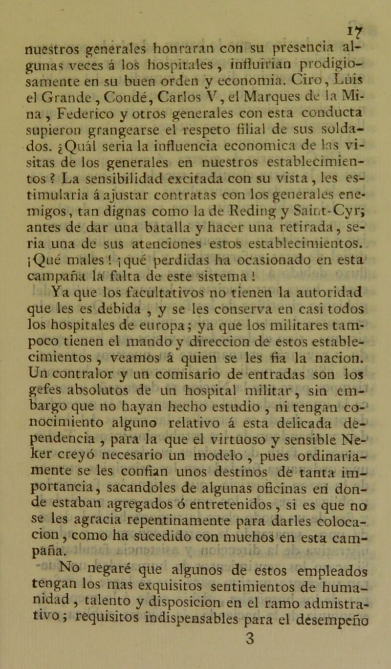 nuestros generales honraran con su presencia al- gunas veces á los hospitales , influirían prodigio- samente en su buen orden y economía. Ciro, Luis el Grande , Condé, Carlos V, el Marques de la Mi- na , Federico y otros generales con esta conducta supieron grangearse el respeto filial de sus solda- dos. ¿Quál seríala influencia económica de las vi- sitas de los generales en nuestros establecimien- tos ? La sensibilidad excitada con su vista, les es- timularía á ajustar contratas con los generales ene- migos, tan dignas como la de Reding y Saint-Cyr; antes de dar una batalla y hacer una retirada, se- ria una de sus atenciones estos establecimientos. ¡Qué males! ¡qué perdidas ha ocasionado en esta campaña la falta de este sistema ! Ya que los facultativos no tienen la autoridad que les es debida , y se les conserva en casi todos los hospitales de europa; ya que los militares tam- poco tienen el mando y dirección de estos estable- cimientos , veamos á quien se les fia la nación. Un contralor y un comisario de entradas son los gefes absolutos de un hospital militar, sin em- bargo que no hayan hecho estudio , ni tengan co- nocimiento alguno relativo á esta delicada de- pendencia , para la que el virtuoso y sensible Ne- ker creyó necesario un modelo , pues ordinaria- mente se les confian unos destinos de tanta im- portancia, sacándoles de algunas oficinas en don- de estaban agregados ó entretenidos , si es que no se les agracia repentinamente para darles coloca- ción , como ha sucedido con muchos en esta cam- paña. No negaré que algunos de estos empleados tengan los mas exquisitos sentimientos de huma- nidad , talento y disposición en el ramo admistra- tivo; requisitos indispensables para el desempeño 3