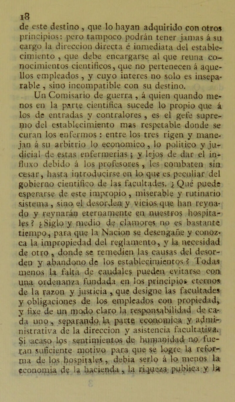 de este destino , que lo hayan adquirido con otros principios: pero tampoco podrán tener jamas á su cargo la dirección directa é inmediata del estable- cimiento , que debe encargarse al que reúna co- nocimientos científicos, que no pertenecen á aque- llos empleados , y cuyo iuteres no solo es insepa- rable , sino incompatible con su destino. Un Comisario de guerra , á quien quando me- nos en la parte científica sucede lo propio que á los de entradas y contralores , es el gefe supre- mo del establecimiento mas respetable donde se curan los enfermos : entre los tres rigen y mane- jan á su arbitrio lo económico, lo político y ju- dicial de estas enfermerías ; y lejos de dar el in- fiuxo debido á los profesores , les combaten sin cesar, hasta introducirse en lo que es peculiar del gobierno científico de las facultades. ¿ Qué puede esperarse de este impropio, miserable y rutinario sistema , sino el desorden y vicios que han reyna- do y reynarán eternamente en nuestros hospita- les ? ¿Siglo y medio de clamores no es bastante tiempo, para que la Nación se desengañe y conoz- ca la impropiedad del reglamento, y la necesidad de otro , donde se remedien las causas del desor- den y abandono de los establecimientos ? Todas menos la falta de caudales pueden evitarse con una ordenanza fundada en los principios eternos de la razón y justicia , que designe las facultades y obligaciones de los empleados con propiedad, y fixe de un modo claro la responsabilidad de ca- da uno, separando la parte económica y admi- nistrativa de la dirección y asistencia facultativa. Si acaso los sentimientos de humanidad no fue- tan suficiente motivo para que se logre la refor- ma de los hospitales , debía serlo á lo menos la cconorma de 4. hacienda, la riqoesa publica y U