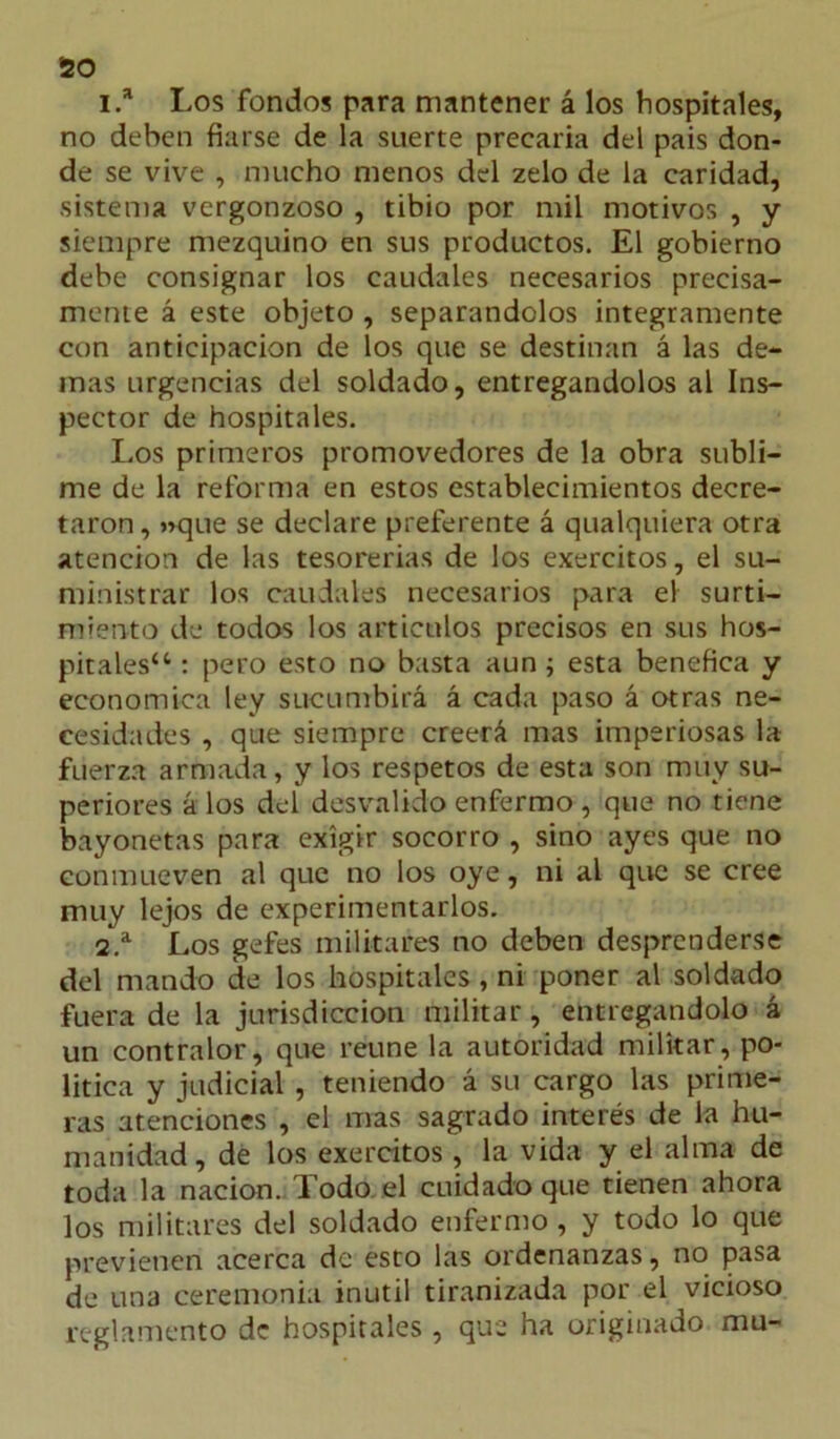 50 1. * Los fondos para mantener á los hospitales, no deben fiarse de la suerte precaria del pais don- de se vive , mucho menos del zelo de la caridad, sistema vergonzoso , tibio por mil motivos , y siempre mezquino en sus productos. El gobierno debe consignar los caudales necesarios precisa- mente á este objeto , separándolos integramente con anticipación de los que se destinan á las de- más urgencias del soldado, entregándolos al Ins- pector de hospitales. Los primeros promovedores de la obra subli- me de la reforma en estos establecimientos decre- taron , »que se declare preferente á qualquiera otra atención de las tesorerías de los exercitos, el su- ministrar los caudales necesarios para el surti- miento de todos los artículos precisos en sus hos- pitales44 : pero esto no basta aun; esta benéfica y económica ley sucumbirá á cada paso á otras ne- cesidades , que siempre creerá mas imperiosas la fuerza armada, y los respetos de esta son muy su- periores á los del desvalido enfermo , que no tiene bayonetas para exigir socorro , sino ayes que no conmueven al que no los oye, ni al que se cree muy lejos de experimentarlos. 2. a Los gefes militares no deben desprenderse del mando de los hospitales, ni poner al soldado fuera de la jurisdicción militar, entregándolo á un contralor, que reúne la autoridad militar, po- lítica y judicial , teniendo á su cargo las prime- ras atenciones , el mas sagrado interés de la hu- manidad, de los exercitos , la vida y el alma de toda la nación. Todo el cuidado que tienen ahora los militares del soldado enfermo , y todo lo que previenen acerca de esto las ordenanzas, no pasa de una ceremonia inútil tiranizada por el vicioso reglamento de hospitales , que ha originado mu-