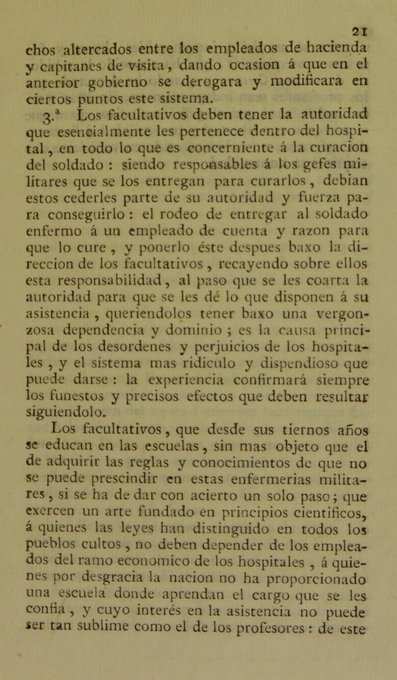 chos altercados entre los empleados de hacienda y capitanes de visita, dando ocasión á que en el anterior gobierno se derogara y modificara en ciertos puntos este sistema. 3.a Los facultativos deben tener la autoridad que esencialmente les pertenece dentro del hospi- tal , en todo lo que es concerniente á la curación del soldado : siendo responsables á los gefes mi- litares que se los entregan para curarlos , debían estos cederles parte de su autoridad y fuerza pa- ra conseguirlo : el rodeo de entregar al soldado enfermo á un empleado de cuenta y razón para que lo cure , y ponerlo éste después baxo la di- rección de los facultativos, recayendo sobre ellos esta responsabilidad, al paso que se les coarta la autoridad para que se les dé lo que disponen á su asistencia , queriendolps tener baxo una vergon- zosa dependencia y dominio ; es la causa princi- pal de los desordenes y perjuicios de los hospita- les , y el sistema mas ridiculo y dispendioso que puede darse : la experiencia confirmará siempre los funestos y precisos efectos que deben resultar siguiéndolo. Los facultativos, que desde sus tiernos años se educan en las escuelas, sin mas objeto que el de adquirir las reglas y conocimientos de que no se puede prescindir en estas enfermerías milita- res , si se ha de dar con acierto un solo paso; que exercen un arte fundado en principios científicos, á quienes las leyes han distinguido en todos los pueblos cultos, no deben depender de los emplea- dos del ramo económico de los hospitales , á quie- nes por desgracia la nación no ha proporcionado una escuela donde aprendan el cargo que se les confia , y cuyo interés en la asistencia no puede ser tan sublime como el de los profesores: de este