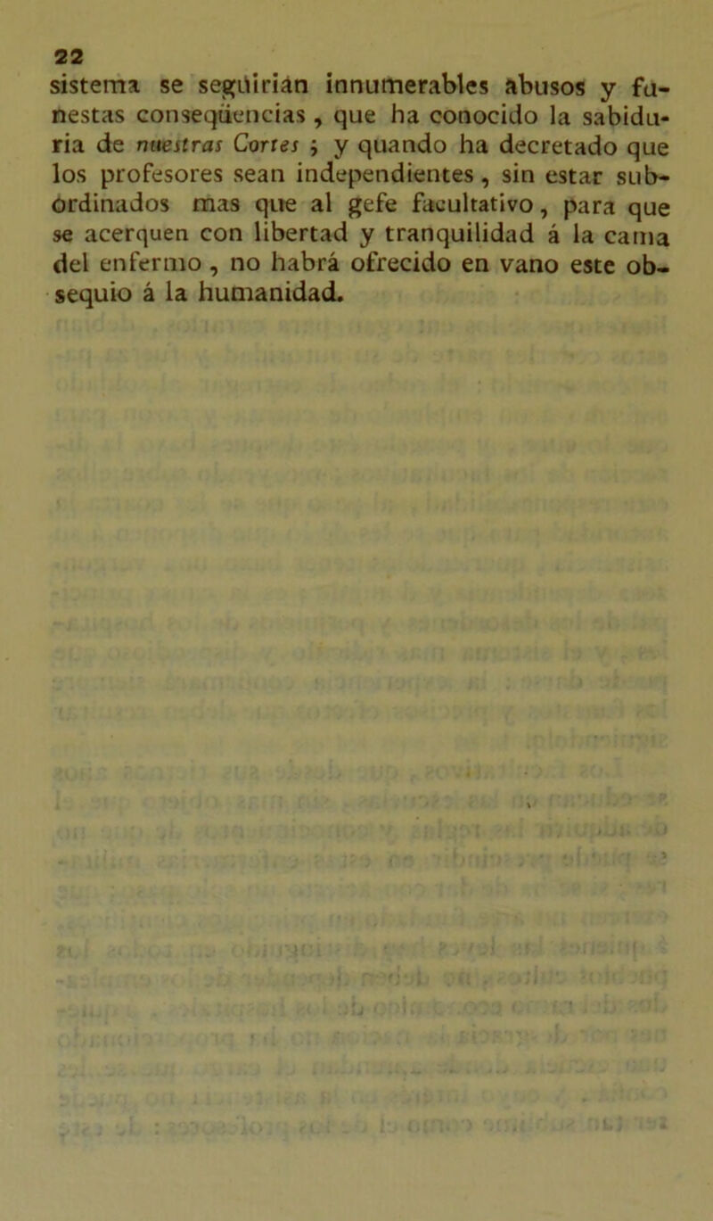 sistema se següirian innumerables abusos y fu- nestas conseqiiencias, que ha conocido la sabidu- ría de rmeitras Cortes ; y quando ha decretado que los profesores sean independientes, sin estar sub- ordinados mas que al gefe facultativo, para que se acerquen con libertad y tranquilidad á la cama del enfermo , no habrá ofrecido en vano este ob- sequio á la humanidad.