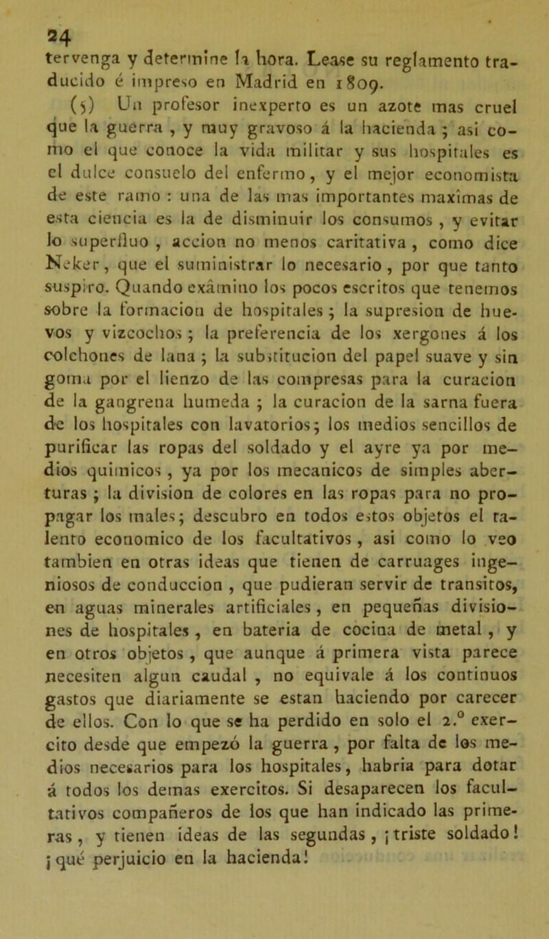 tervenga y determine la hora. Lease su reglamento tra- ducido é impreso en Madrid en 1809. ($) Un profesor inexperto es un azote mas cruel que la guerra , y muy gravoso á la hacienda ; asi co- mo el que conoce la vida militar y sus hospitales es el dulce consuelo del enfermo, y el mejor economista de este ramo : una de las mas importantes máximas de esta ciencia es la de disminuir los consumos , y evitar lo superlluo , acción no menos caritativa , como dice Neker, que el suministrar lo necesario, por que tanto suspiro. Quando examino los pocos escritos que tenemos sobre la formación de hospitales ; la supresión de hue- vos y viseadlos ; la preferencia de los xergones á los colchones de lana ; la substitución del papel suave y sin goma por el lienzo de las compresas para la curación de la gangrena húmeda ; la curación de la sarna fuera de los hospitales con lavatorios; los medios sencillos de purificar las ropas del soldado y el ayre ya por me- dios químicos, ya por los mecánicos de simples aber- turas ; la división de colores en las ropas para no pro- pagar los males; descubro en todos estos objetos el ta- lento económico de los facultativos, asi como lo veo también en otras ideas que tienen de carruages inge- niosos de conducción , que pudieran servir de tránsitos, en aguas minerales artificiales , en pequeñas divisio- nes de hospitales , en batería de cocina de metal, y en otros objetos , que aunque á primera vista parece necesiten algún caudal , no equivale á los continuos gastos que diariamente se están haciendo por carecer de ellos. Con lo que se ha perdido en solo el i.° exer- cito desde que empezó la guerra, por falta de los me- dios necesarios para los hospitales, habría para dotar á todos los demas exercitos. Si desaparecen los facul- tativos compañeros de los que han indicado las prime- ras , y tienen ideas de las segundas, ¡triste soldado! ¡qué perjuicio en la hacienda!