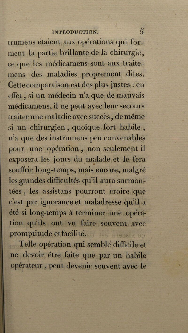 trumens étaient aux opérations qui for- ment la partie brillante de la chirurgie, ce que les médicamens sont aux traite - mens des maladies proprement dites. Cette comparaison est des plus justes : en effet, si un médecin n’a que de mauvais médicamens, il ne peut avec leur secours traiter une maladie avec succès, de meme si un chirurgien, quoique fort habile , n’a que des instrumens peu convenables pour une opération, non seulement il exposera les jours du malade et le fera souffrir long-temps, mais encore, malgré les grandes difficultés qu’il aura surmon- tées , les assistans pourront croire que c’est par ignorance et maladresse qu’il a été si long-temps à terminer une opéra- tion qu’ils ont vu faire souvent avec promptitude et facilité. Telle opération qui semble difficile et ne devoir être faite que par un habile opérateur , peut devenir souvent avec le
