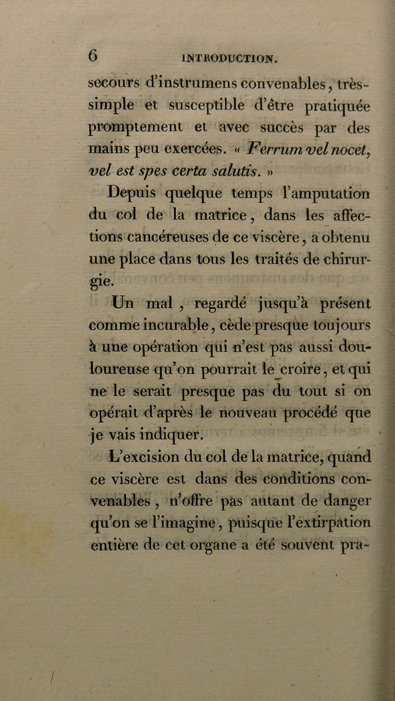 secours d’instrumens convenables, très- simple et susceptible d’étre pratiquée promptement et avec succès par des mains peu exercées. « Ferrumvelnocet, vel est spes certa salutis. » Depuis quelque temps l’amputation du col de la matrice, dans les affec- tions cancéreuses de ce viscère, a obtenu une place dans tous les traités de chirur- gie. Un mal , regardé jusqu’à présent comme incurable, cède presque toujours à une opération qui n’est pas aussi dou- loureuse qu’on pourrait le croire, et qui ne le serait presque pas du tout si on opérait d’après le nouveau procédé que je vais indiquer. L’excision du col de la matrice, quand ce viscère est dans des conditions con- venables , n’offre pas autant de danger qu’on se l’imagine, puisque l’extirpation entière de cet organe a été souvent pra-