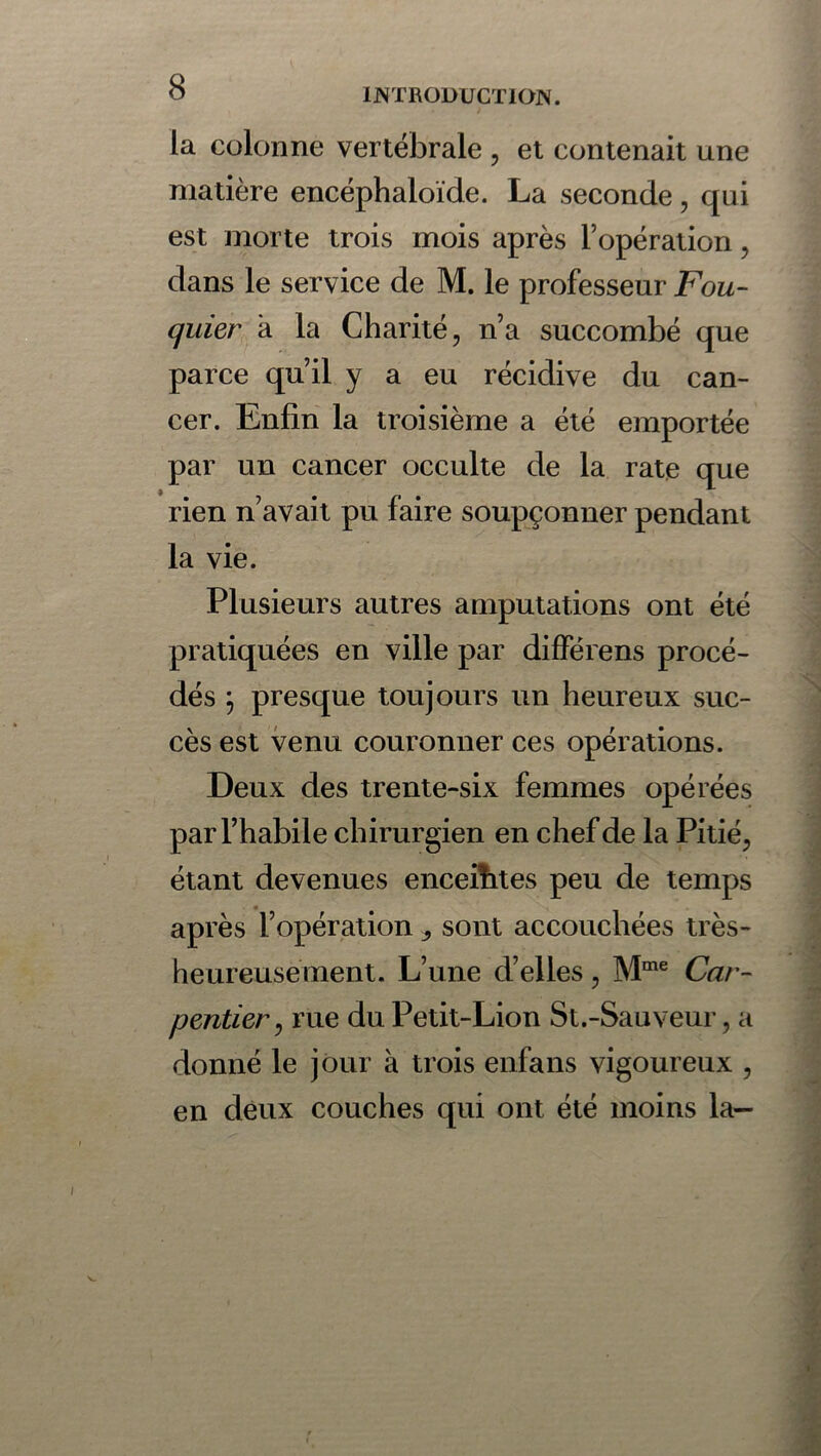 INTRODUCTION. la colonne vertébrale , et contenait une matière encéphaloïde. La seconde, qui est morte trois mois après l’opération, dans le service de M. le professeur Fou- quier a la Charité, n’a succombé que parce qu’il y a eu récidive du can- cer. Enfin la troisième a été emportée par un cancer occulte de la rate que rien n’avait pu faire soupçonner pendant la vie. Plusieurs autres amputations ont été pratiquées en ville par différens procé- dés \ presque toujours un heureux suc- cès est venu couronner ces opérations. Deux des trente-six femmes opérées par l’habile chirurgien en chef de la Pitié, étant devenues encefhtes peu de temps après l’opération sont accouchées très- heureusement. L’une d’elles, Mme Car- pentier , rue du Petit-Lion St.-Sauveur, a donné le jour à trois enfans vigoureux , en deux couches qui ont été moins la-