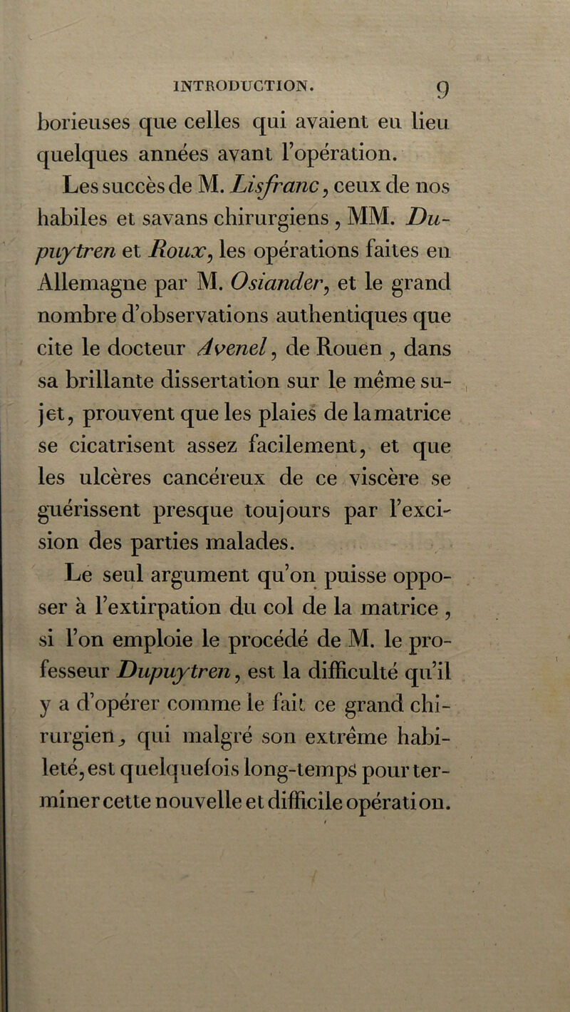 borieuses que celles qui avaient eu lieu quelques années avant l’opération. Les succès de M. Lisfranc, ceux de nos habiles et savans chirurgiens, MM. Du- puytren et Roux, les opérations faites en Allemagne par M. Osiander, et le grand nombre d’observations authentiques que cite le docteur Avenel, de Rouen , dans sa brillante dissertation sur le meme su- jet, prouvent que les plaies de la matrice se cicatrisent assez facilement, et que les ulcères cancéreux de ce viscère se guérissent presque toujours par l’exci- sion des parties malades. Le seul argument qu’on puisse oppo- ser à l’extirpation du col de la matrice , si l’on emploie le procédé de M. le pro- fesseur Dupuytren, est la difficulté qu’il y a d’opérer comme le fait: ce grand chi- rurgien^ qui malgré son extrême habi- leté, est quelquefois long-temps pour ter- miner cette nouvelle et difficile opération.