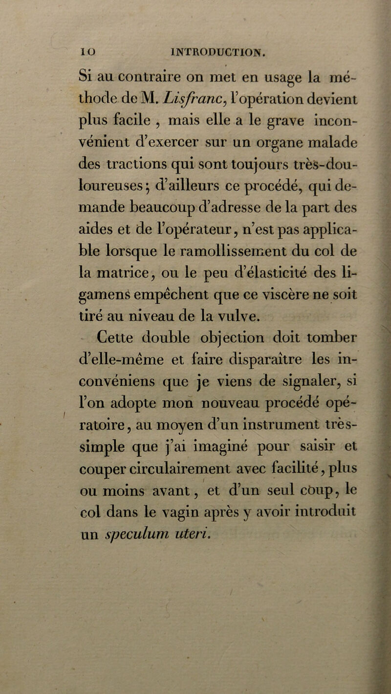 Si au contraire on met en usage la mé- thode de M. Lisfranc, l’opération devient plus facile , mais elle a le grave incon- vénient d’exercer sur un organe malade des tractions qui sont toujours très-dou- loureuses} d’ailleurs ce procédé, qui de- mande beaucoup d’adresse de la part des aides et de l’opérateur, n’est pas applica- ble lorsque le ramollissement du col de la matrice, ou le peu d’élasticité des li- gament empêchent que ce viscère ne soit tiré au niveau de la vulve. Cette double objection doit tomber d’elle-même et faire disparaître les in- convéniens que je viens de signaler, si l’on adopte mon nouveau procédé opé- ratoire, au moyen d’un instrument très- simple que j’ai imaginé pour saisir et couper circulairement avec facilité, plus ou moins avant, et d’un seul coup, le col dans le vagin après y avoir introduit un spéculum uteri.