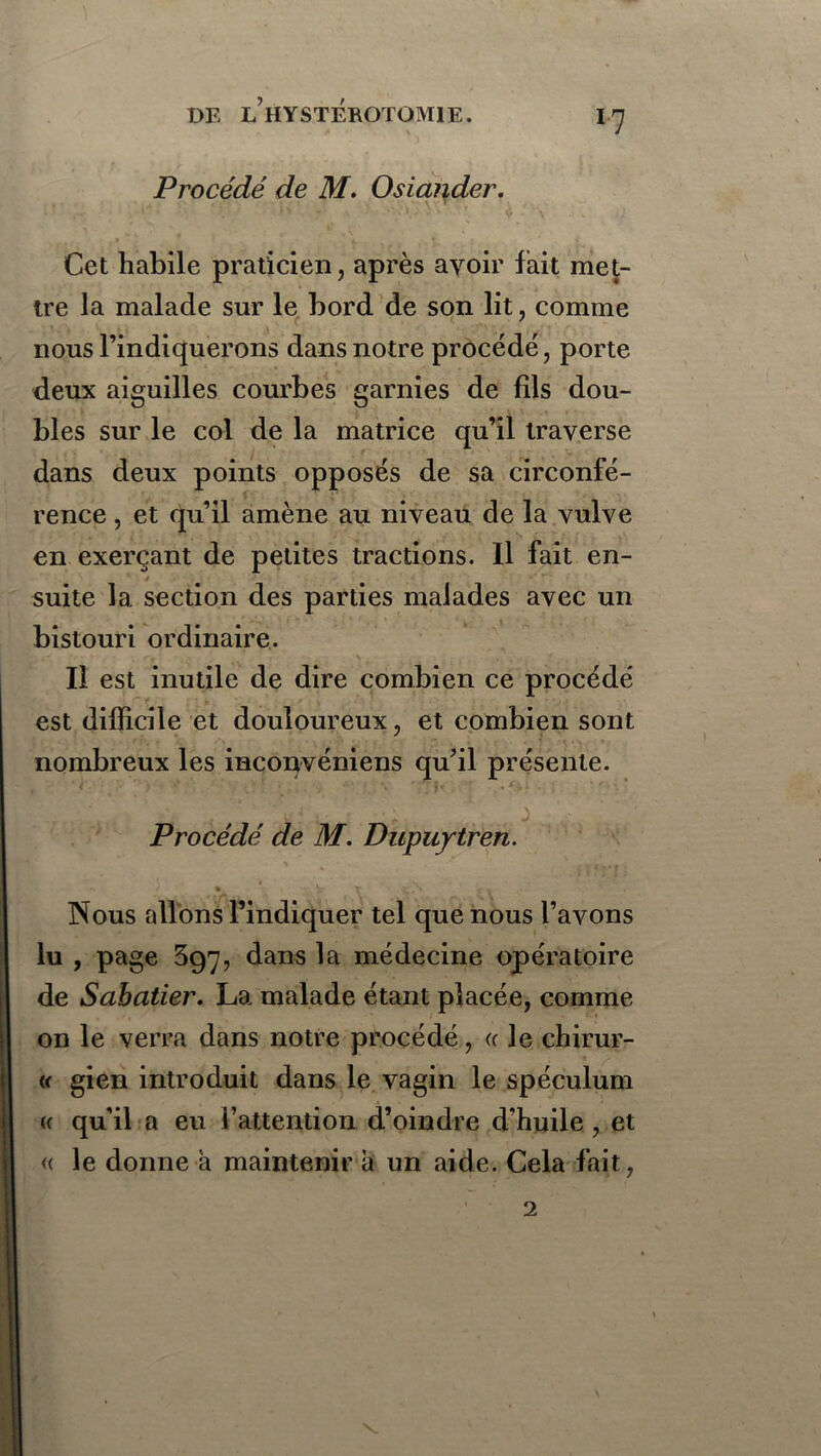 Procédé de M. Osiai\der. Cet habile praticien, après avoir fait met- tre la malade sur le bord de son lit, comme nous l’indiquerons dans notre procédé, porte deux aiguilles courbes garnies de fils dou- bles sur le col de la matrice qu’il traverse dans deux points opposés de sa circonfé- rence , et qu’il amène au niveau de la vulve en exerçant de petites tractions. Il fait en- y suite 1a. section des parties malades avec un bistouri ordinaire. Il est inutile de dire combien ce procédé est difficile et douloureux, et combien sont nombreux les inconvéniens qu’il présente. , ‘ * ■' : 4 •* ‘ V * ; • v ■''. ** _ \K .* •: t - ; ' f'* * . ' ■ .. . •; J Procédé de M. Dupuytren. •v • / « ' ' T î,/» . Nous allons l’indiquer tel que nous l’avons lu , page 597, dans la médecine opératoire de Sabatier. La malade étant placée, comme on le verra dans notre procédé, « le chirur- (( gien introduit dans le vagin le spéculum « qu’il a eu l’attention d’oindre d’huile , et « le donne à maintenir a un aide. Cela fait,