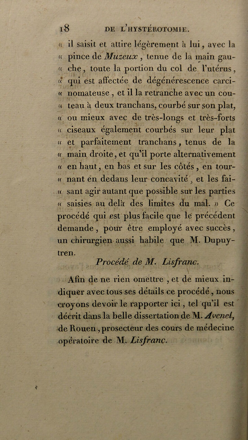 (c il saisit et attire légèrement à lui, avec la « pince de Muzeux , tenue de la main gau- a che, toute la portion du col de l’utérus, « qui est affectée de dégénérescence carci- a nomateuse , et il la retranche avec un cou- « teau k deux tranchans, courbé sur son plat, « ou mieux avec de très-longs et très-forts « ciseaux également courbés sur leur plat « et parfaitement tranchans, tenus de la « main droite, et qu’il porte alternativement « en haut, en bas et sur les côtés , en tour- <( nant en dedans leur concavité ? et les fai- « sant agir autant que possible sur les parties « saisies au delà des limites du mal. » Ce procédé qui est plus facile que lé précédent demande, pour être employé avec succès, un chirurgien aussi habile que M. Dupuy- tren. Procédé de M. Lisfranc. Afin de ne rien omettre , et de mieux in- diquer avec tous ses détails ce procédé, nous eroyons devoir le rapporter ici, tel qu’il est décrit dans la belle dissertation de M. Avenel, de Rouen, prosecteur des cours de médecine opératoire de M. Lisfranc.