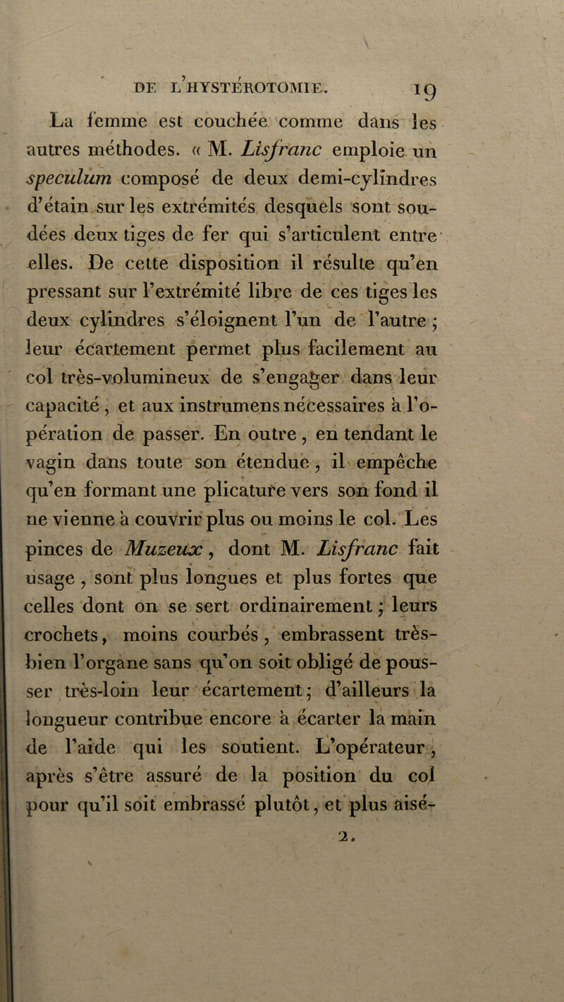 La femme est couchée comme dans les autres méthodes. « M. Lisfranc emploie un spéculum composé de deux demi-cylindres d’étain sur les extrémités desquels sont sou- dées deux tiges de fer qui s’articulent entre elles. De cette disposition il résulte qu’en pressant sur l’extrémité libre de ces tiges les deux cylindres s’éloignent l’un de l’autre * leur écartement permet plus facilement au col très-volumineux de s’engager dans leur capacité , et aux instrumens nécessaires a l’o- pération de passer. En outre, en tendant le vagin dans toute son étendue , il empêche qu’en formant une plicature vers son fond il ne vienne à couvrir plus ou moins le col. Les pinces de Muzeux, dont M. Lisfranc fait usage , sont plus longues et plus fortes que celles dont on se sert ordinairement ; leurs crochets, moins courbés , embrassent très- bien l’organe sans qu’on soit obligé de pous- ser très-loin leur écartement; d’ailleurs la longueur contribue encore à écarter la main de l’aide qui les soutient. L’opérateur, après s’être assuré de la position du col pour qu’il soit embrassé plutôt, et plus aisé- 2.