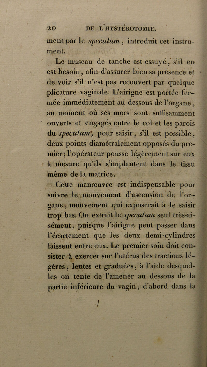ment par le spéculum , introduit cet instru- ment. Le museau de tanche est essuyé, s’il en est besoin, afin d’assurer bien sa présence et de voii* s’il n’est pas recouvert par quelque plicature vaginale. L’airigne est portée fer- mée immédiatement au dessous de l’organe , au moment où ses mors sont suffisamment ' ouverts et engagés entre le col et les parois du spéculum\ pour saisir, s’il est possible, deux points diamétralement opposés du pre- mier ; l’opérateur pousse légèrement sur eux à mesure qu’ils s’implantent dans le tissu même delà matrice. Cette manœuvre est indispensable pour suivre le mouvement d’ascension de l’or- gane , mouvement qui exposerait à le saisir trop bas. On extrait le spéculum seul très-ai- sément, puisque l’airigne peut passer dans l’écartement que les deux demi-cylindres laissent entre eux. Le premier soin doit con- sister à exercer sur l’utérus des tractions lé- gères, lentes et graduées, à l’aide desquel- les on tente de l’amener au dessous de la partie inférieure du vagin, d’abord dans la /