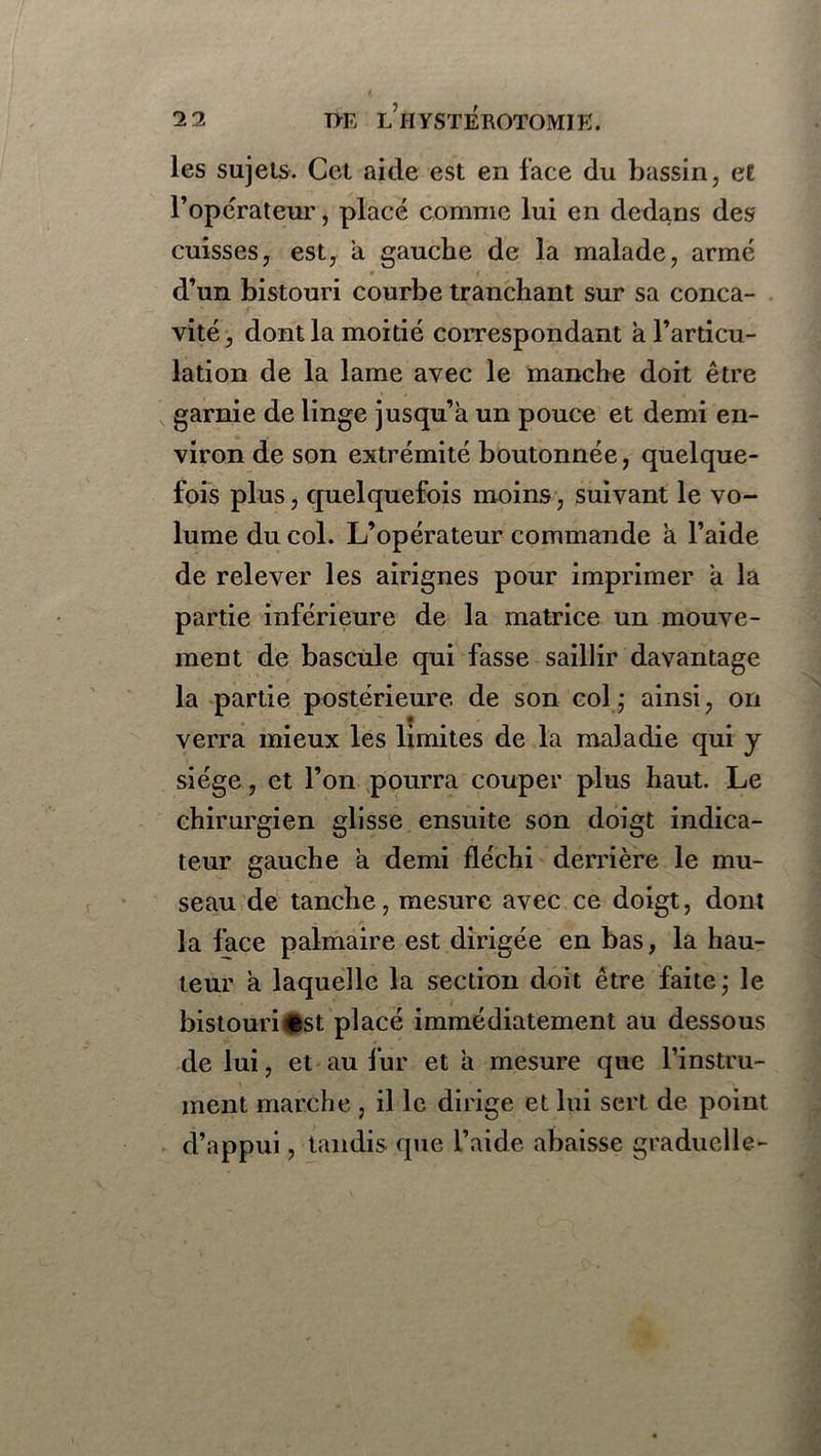 les sujets. Cet aide est en face du bassin, et l’opérateur, placé comme lui en dedans des cuisses, est, a gauche de la malade, armé d’un bistouri courbe tranchant sur sa conca- vité , dont la moitié correspondant h l’articu- lation de la lame avec le manche doit être garnie de linge jusqu’à un pouce et demi en- viron de son extrémité boutonnée, quelque- fois plus, quelquefois moins, suivant le vo- lume du col. L’opérateur commande à l’aide de relever les airignes pour imprimer à la partie inférieure de la matrice un mouve- ment de bascule qui fasse saillir davantage la partie postérieure de son col,* ainsi, on verra mieux les limites de la maladie qui y siège, et l’on pourra couper plus haut. Le chirurgien glisse ensuite son doigt indica- teur gauche à demi fléchi derrière le mu- seau de tanche, mesure avec ce doigt, dont la face palmaire est dirigée en bas, la hau- teur à laquelle la section doit être faite; le bistouri 6st placé immédiatement au dessous de lui, et au fur et à mesure que l’instru- ment marche , il le dirige et lui sert de point d’appui, tandis que l’aide abaisse graduelle-