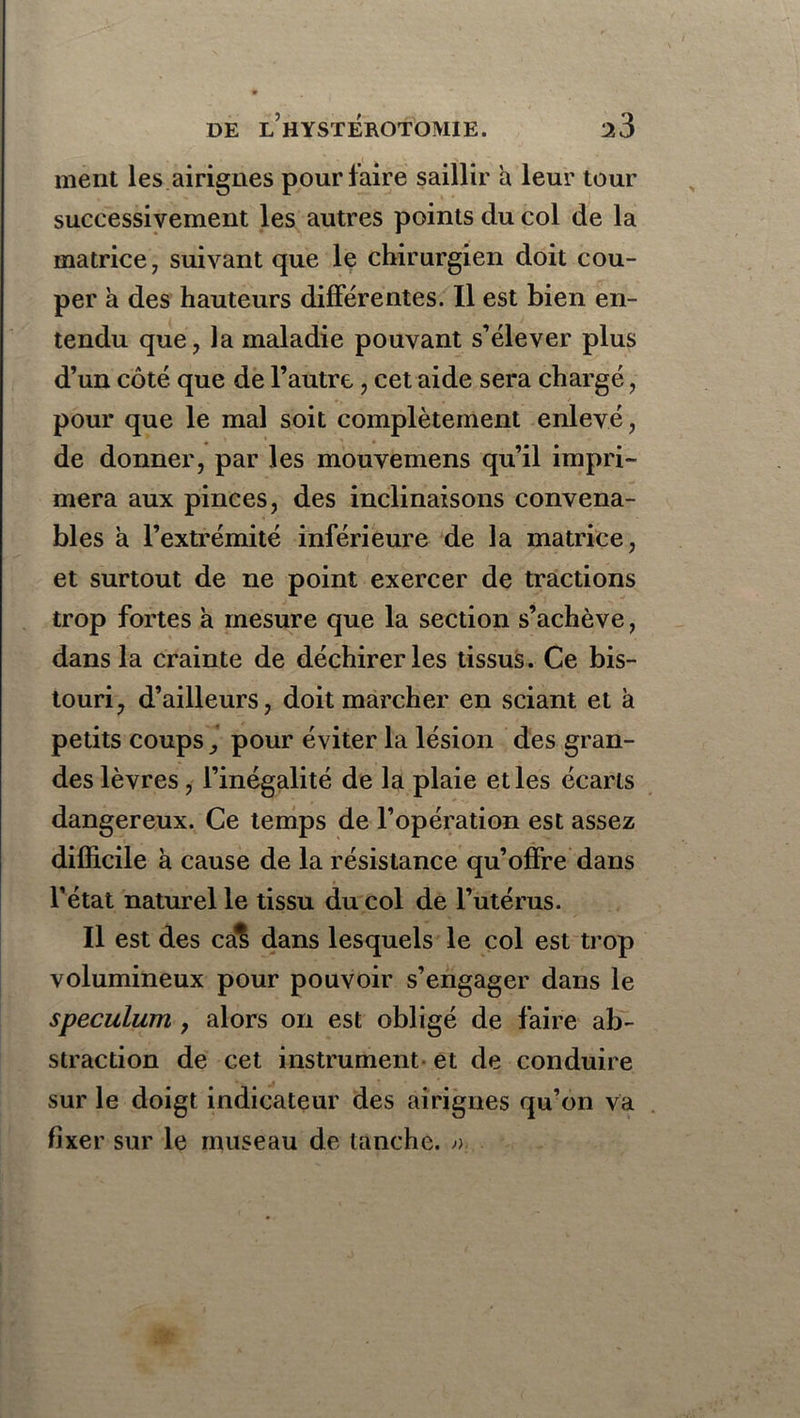 ment les airignes pour laire saillir a leur tour successivement les autres points du col de la matrice, suivant que le chirurgien doit cou- per à des hauteurs différentes. Il est bien en- tendu que, la maladie pouvant s’élever plus d’un côté que de l’autre, cet aide sera chargé, pour que le mal soit complètement enlevé, de donner, par les mouvemens qu’il impri- mera aux pinces, des inclinaisons convena- bles à l’extrémité inférieure de la matrice, et surtout de ne point exercer de tractions trop fortes à mesure que la section s’achève, dans la crainte de déchirer les tissus. Ce bis- touri, d’ailleurs, doit marcher en sciant et à petits coups pour éviter la lésion des gran- des lèvres, l’inégalité de la plaie et les écarts dangereux. Ce temps de l’opération est assez difficile h cause de la résistance qu’offre dans l’état naturel le tissu du col de l’utérus. Il est des cal dans lesquels le col est trop volumineux pour pouvoir s’engager dans le spéculum , alors on est obligé de faire ab- straction de cet instrument et de conduire sur le doigt indicateur des airignes qu’on va fixer sur le museau de tanche. ».