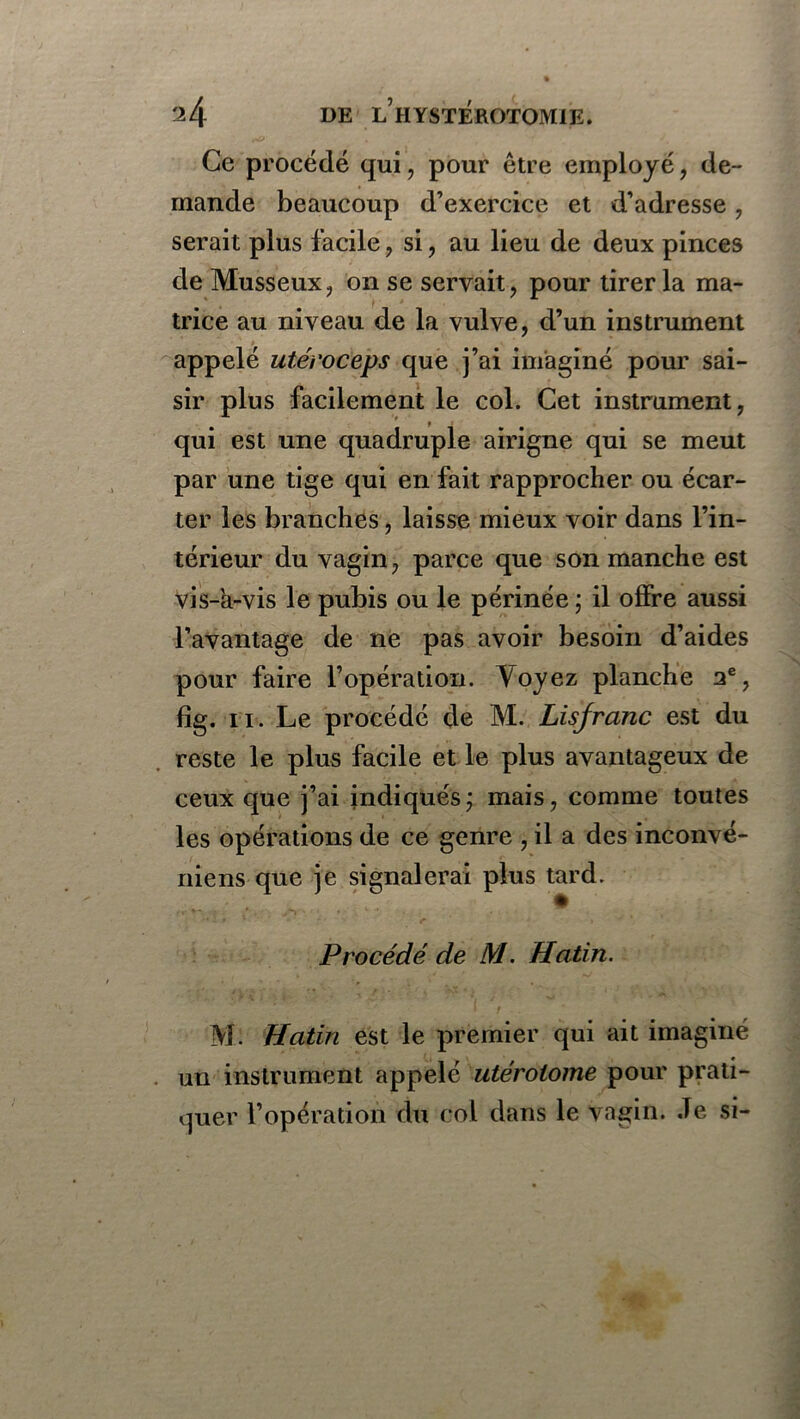 Ce procédé qui, pour être employé, de- mande beaucoup d’exercice et d’adresse, serait plus facile , si, au lieu de deux pinces de Musseux, on se servait, pour tirer la ma- trice au niveau de la vulve, d’un instrument appelé utéroceps que j’ai imaginé pour sai- sir plus facilement le col. Cet instrument, qui est une quadruple airigne qui se meut par une tige qui en fait rapprocher ou écar- ter les branches, laisse mieux voir dans l’in- térieur du vagin, parce que son manche est vis-a-vis le pubis ou le périnée ; il offre aussi l’avantage de ne pas avoir besoin d’aides pour faire l’opération. Yoyez planche 2e, fîg. ii. Le procédé de M. Lisjranc est du reste le plus facile et le plus avantageux de ceux que j’ai indiqués; mais, comme toutes les opérations de ce genre , il a des inconvé- niens que je signalerai plus tard. Procédé de M. Hatin. M. Hatin est le premier qui ait imaginé un instrument appelé utérotome pour prati- quer l’opération du col dans le vagin. Je si-