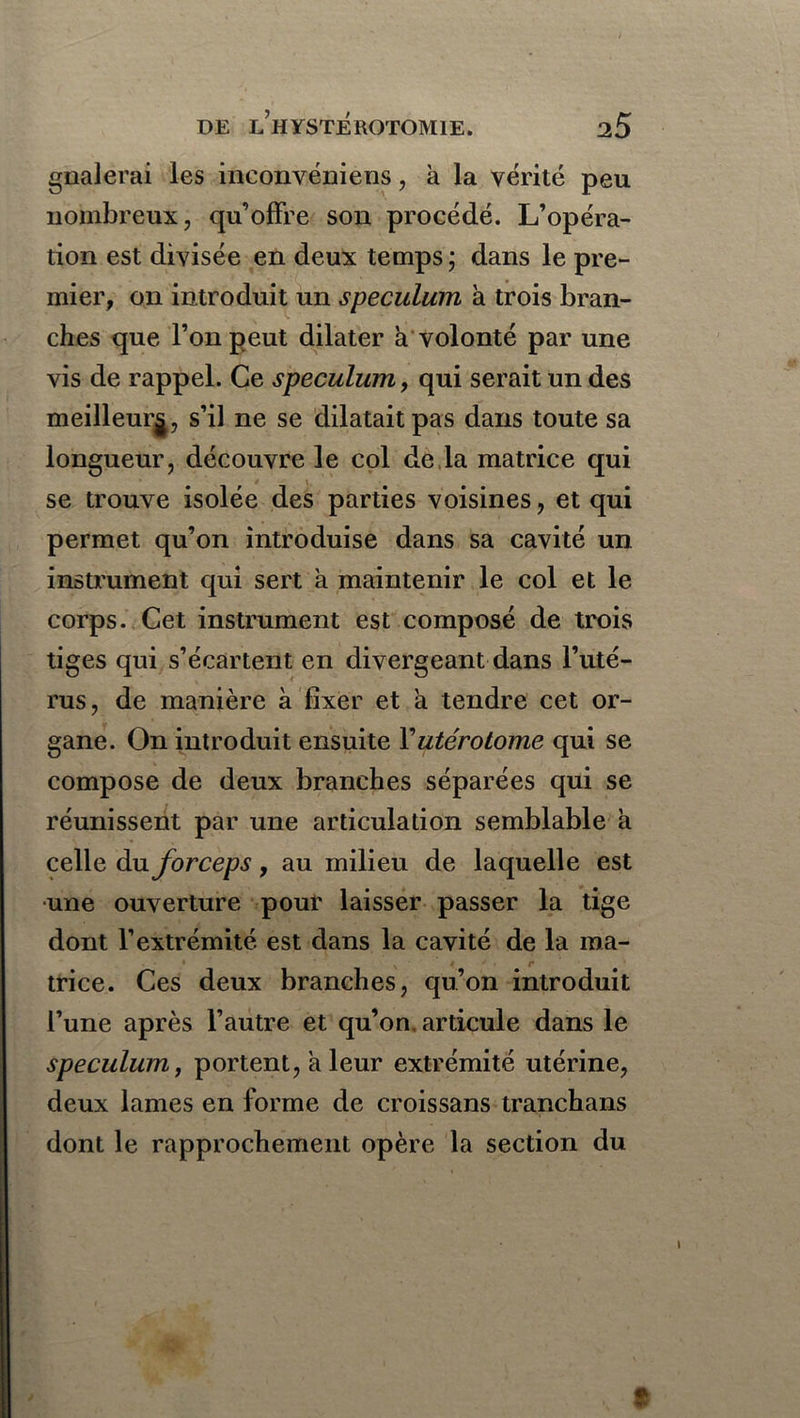 / DE LHYSTEROTOM1E. 25 gnalerai les inconvéniens, à la vérité peu nombreux, qu’offre son procédé. L’opéra- tion est divisée en deux temps ; dans le pre- mier, on introduit un spéculum à trois bran- ches que l’on peut dilater à volonté par une vis de rappel. Ce spéculum, qui serait un des meilleur^, s’il ne se dilatait pas dans toute sa longueur, découvre le col de la matrice qui se trouve isolée des parties voisines, et qui permet qu’on introduise dans sa cavité un instrument qui sert à maintenir le col et le corps. Cet instrument est composé de trois tiges qui s’écartent en divergeant dans l’uté- rus, de manière à fixer et a tendre cet or- gane. On introduit ensuite Yutérotome qui se compose de deux branches séparées qui se réunissent par une articulation semblable a celle du forceps, au milieu de laquelle est une ouverture pour laisser passer la tige dont l’extrémité est dans la cavité de la ma- trice. Ces deux branches, qu’on introduit l’une après l’autre et qu’on, articule dans le spéculum, portent, a leur extrémité utérine, deux lames en forme de croissans tranchans dont le rapprochement opère la section du