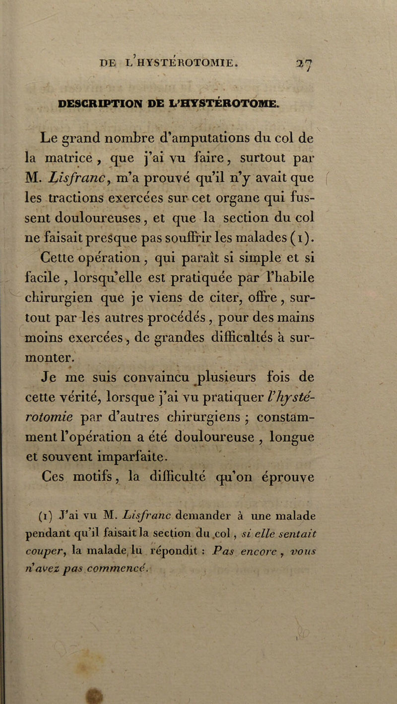DESCRIPTION DE L’HYSTÉROTOME. Le grand nombre d’amputations du col de la matrice , que j’ai vu faire, surtout par M. Lisfranc, m’a prouvé qu’il n’y avait que f les tractions exercées sur cet organe qui fus- sent douloureuses, et que la section du col ne faisait presque pas souffrir les malades ( i ). Cette opération, qui paraît si simple et si facile , lorsqu’elle est pratiquée par l’habile chirurgien que je viens de citer, offre, sur- tout par les autres procédés, pour des mains moins exercées, de grandes difficultés a sur- monter. Je me suis convaincu plusieurs fois de cette vérité, lorsque j’ai vu pratiquer Vhysté- rotomie par d’autres chirurgiens ; constam- ment l’opération a été douloureuse , longue et souvent imparfaite. Ces motifs, la difficulté qu’on éprouve (i) J’ai vu M. Lisfranc demander à une malade pendant qu’il faisait la section du col, si elle sentait couper, la malade, lu répondit : Pas encore 7 vous navez pas commencé.