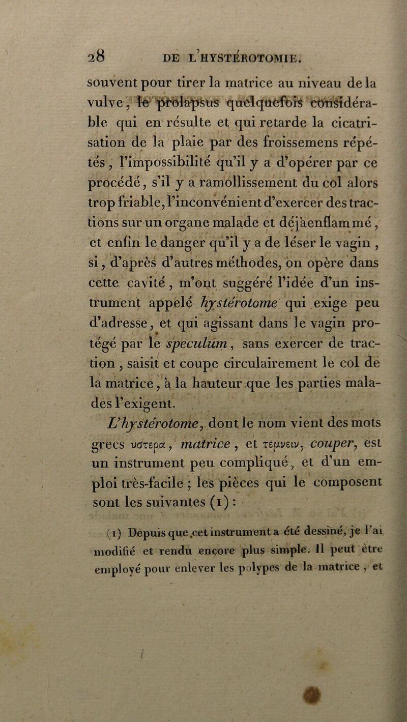 souvent pour tirer la matrice au niveau de la vulve, le prolapsus quelquefois considéra- ble qui en résulte et qui retarde la cicatri- sation de la plaie par des froissemens répé- tés , l’impossibilité qu’il y a d’opérer par ce procédé, s’il y a ramollissement du col alors trop friable, l’inconvénient d’exercer des trac- tions sur un organe malade et déjaenflam mé, et enfin le danger qu’il y a de léser le vagin , si, d’après d’autres méthodes, on opère dans cette cavité, m’ont suggéré l’idée d’un ins- trument appelé hjstérotome qui exige peu d’adresse, et qui agissant dans le vagin pro- tégé par le spéculum, sans exercer de trac- tion , saisit et coupe circulairement le col de la matrice, a la hauteur que les parties mala- des l’exigent. L’hjstérotome, dont le nom vient des mots grecs uaTepa, matrice , et repeiv, couper, est un instrument peu compliqué, et d’un em- ploi très-facile ; les pièces qui le composent sont les suivantes (i) : (i) Depuis que .cet instrument a été dessiné, je 1 ai modifié et rendu encore plus simple. 11 peut être employé pour enlever les polypes de la matrice , et