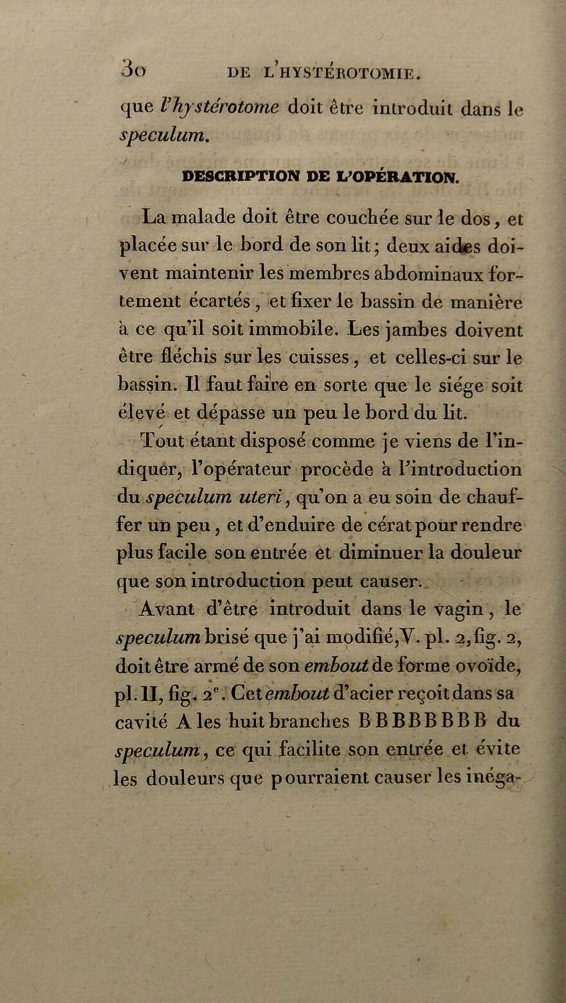 que Vhystérotome doit être introduit dans le spéculum. DESCRIPTION DE L’OPÉRATION. La malade doit être couchée sur le dos, et placée sur le bord de son lit; deux aides doi- vent maintenir les membres abdominaux for- tement écartés , et fixer le bassin de manière a ce qu’il soit immobile. Les jambes doivent être fléchis sur les cuisses, et celles-ci sur le bassin. Il faut faire en sorte que le siège soit élevé et dépasse un peu le bord du lit. Tout étant disposé comme je viens de l’in- diquer, l’opérateur procède à l’introduction du spéculum uteri, qu’on a eu soin de chauf- fer un peu, et d’enduire de cératpour rendre plus facile son entrée et diminuer la douleur que son introduction peut causer. Avant d’être introduit dans le vagin, le spéculum brisé que j’ai modifié,Y. pl. 23fig. 2, doit être armé de son embout de forme ovoïde, % pl. II, fig. 2e. Cet embout d’acier reçoit dans sa cavité A les huit branches BBBBBBBB du spéculum, ce qui facilite son entrée et évite les douleurs que pourraient causer les inéga-