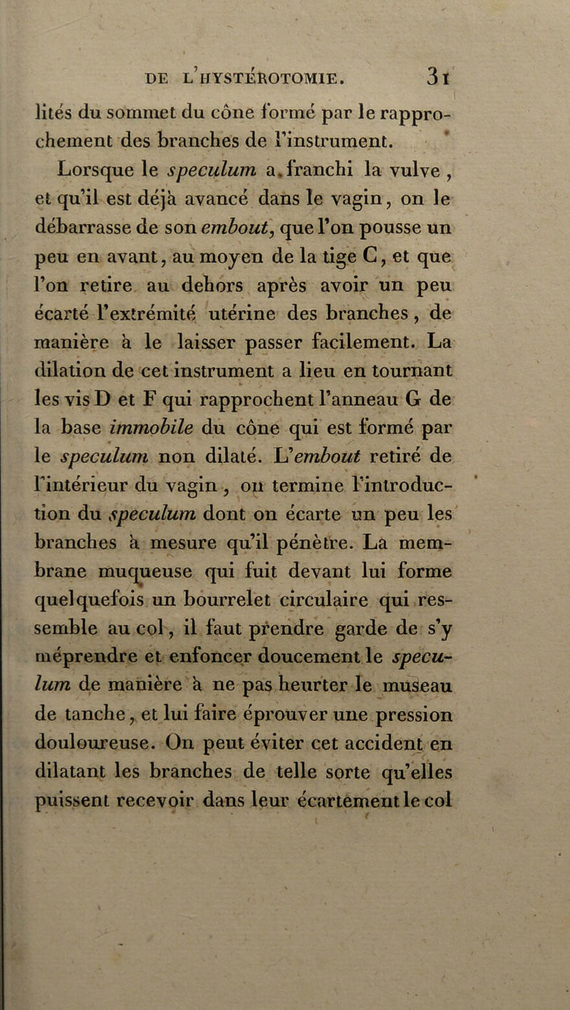 lités du sommet du cône formé par le rappro- chement des branches de l’instrument. Lorsque le spéculum a.franchi la vulve , et qu’il est déjà avancé dans le vagin, on le débarrasse de son embout, que l’on pousse un peu en avant, au moyen de la tige C, et que l’on retire au dehors après avoir un peu écarté l’extrémité utérine des branches, de manière à le laisser passer facilement. La dilation de cet instrument a lieu en tournant les vis D et F qui rapprochent l’anneau G de la base immobile du cône qui est formé par * le spéculum non dilaté. L’embout retiré de l’intérieur du vagin , on termine l’introduc- tion du spéculum dont on écarte un peu les branches à mesure qu’il pénètre. La mem- brane muqueuse qui fuit devant lui forme quelquefois un bourrelet circulaire qui res- semble au col, il faut prendre garde de s’y méprendre et enfoncer doucement le spécu- lum de manière à ne pas heurter le museau de tanche, et lui faire éprouver une pression douloureuse. On peut éviter cet accident en dilatant les branches de telle sorte qu’elles puissent recevoir dans leur écartement le coi