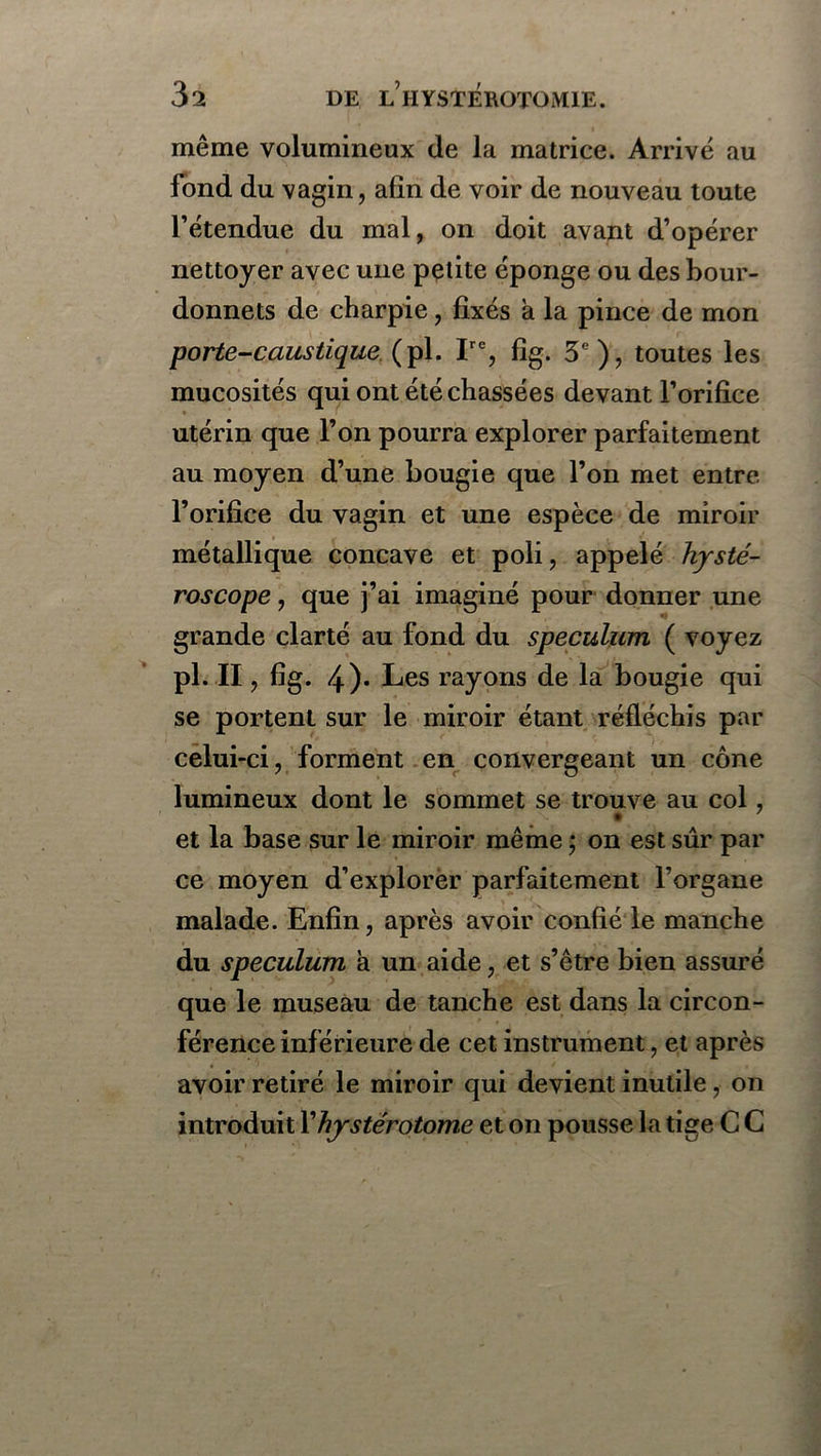 même volumineux de la matrice. Arrivé au fond du vagin, afin de voir de nouveau toute l’étendue du mal, on doit avant d’opérer nettoyer avec une petite éponge ou des bour- donnets de charpie, fixés à la pince de mon porte-caustique (pi. Ire, fîg. 3e), toutes les mucosités qui ont été chassées devant l’orifice utérin que l’on pourra explorer parfaitement au moyen d’une bougie que l’on met entre l’orifice du vagin et une espèce de miroir métallique concave et poli, appelé hysté- roscope, que j’ai imaginé pour donner une grande clarté au fond du spéculum, ( voyez pl. II , fig. 4)* Les rayons de la bougie qui se portent sur le miroir étant réfléchis par celui-ci, forment en convergeant un cône lumineux dont le sommet se trouve au col, et la base sur le miroir même ; on est sûr par ce moyen d’explorer parfaitement l’organe malade. Enfin, après avoir confié le manche du spéculum à un aide, et s’être bien assuré que le museau de tanche est dans la circon- férence inférieure de cet instrument, et après avoir retiré le miroir qui devient inutile, on introduit Xhystérotome et on pousse la tige C C