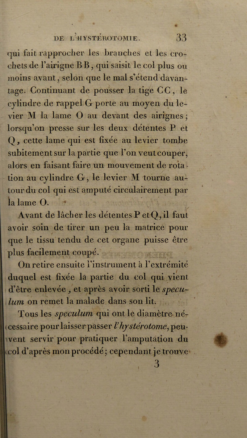 qui fait rapprocher les branches et les cro- chets de l’airigne B B, qui saisit le col plus ou moins avant, selon que le mal s’étend davan- tage. Continuant de pousser la tige CC, le cylindre de rappel G porte au moyen du le- vier M la lame O au devant des airignes ; lorsqu’on presse sur les deux détentes P et Q, cette lame qui est fixée au levier tombe subitement sur la partie que l’on veut couper, alors en faisant faire un mouvement de rota don au cylindre G, le levier M tourne au- tour du col qui est amputé circulairement par la lame O. Avant de lâcher les détentes P et Q, il faut avoir soin de tirer un peu la matrice pour que le tissu tendu de cet organe puisse être plus facilement coupé. On retire ensuite l’instrument à l’extrémité duquel est fixée la partie du col qui vient d’être enlevée et après avoir sorti le spécu- lum on remet la malade dans son lit. Tous les spéculum qui ont le diamètre né- cessaire pour laisser passer l’hystérotome, peu- vent servir pour pratiquer l’amputation du col d’après mon procédé; cependant je trouve 3