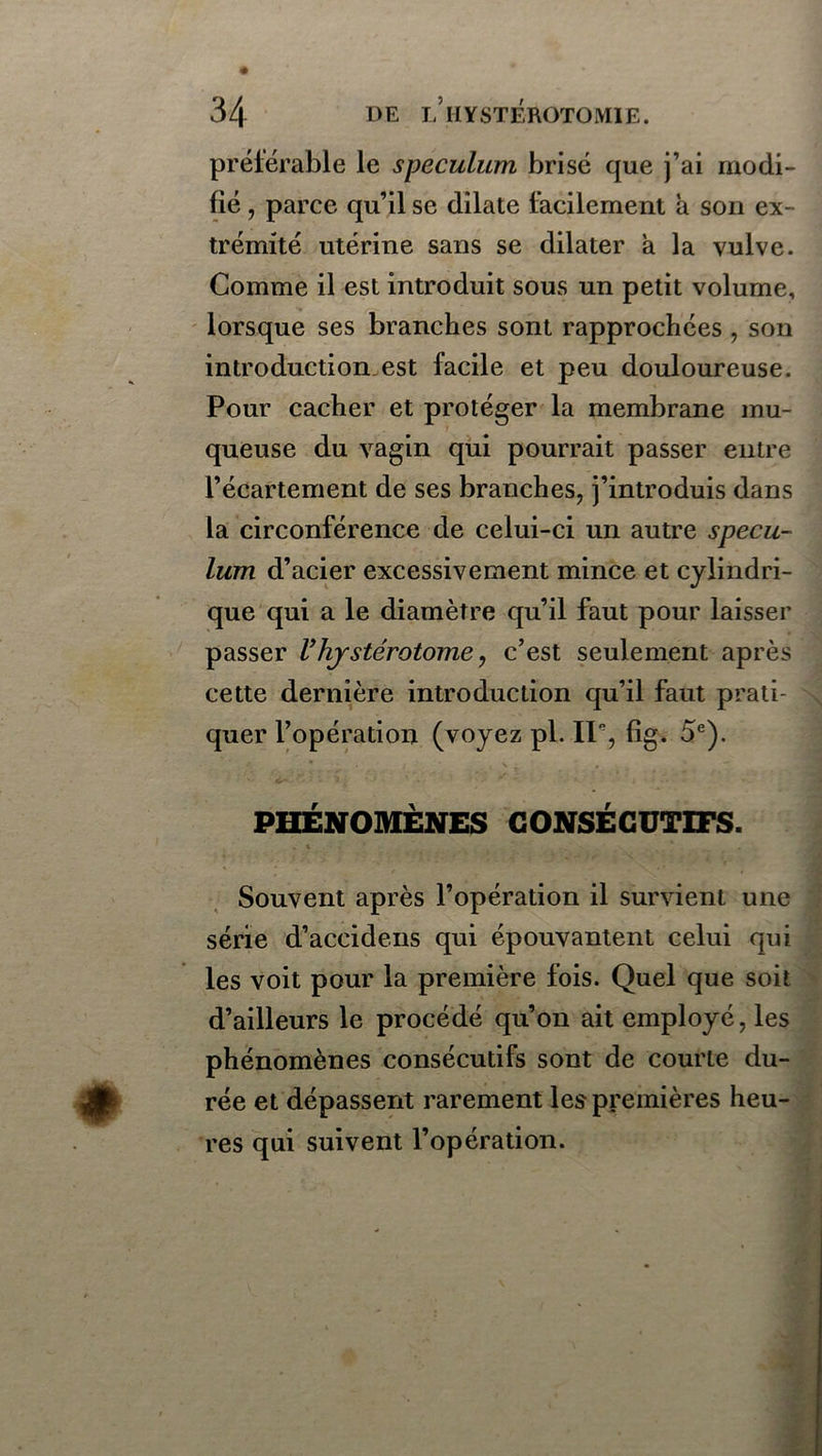 préférable le spéculum brisé que j’ai modi- fié , parce qu’il se dilate facilement à son ex- trémité utérine sans se dilater a la vulve. Comme il est introduit sous un petit volume, lorsque ses branches sont rapprochées , son introduction.est facile et peu douloureuse. Pour cacher et protéger la membrane mu- queuse du vagin qui pourrait passer entre l’écartement de ses branches, j’introduis dans la circonférence de celui-ci un autre spécu- lum d’acier excessivement mince et cylindri- que qui a le diamètre qu’il faut pour laisser passer Vhystérotome, c’est seulement après cette dernière introduction qu’il faut prati- quer l’opération (voyez pl. 11% fig. 5e). PHÉNOMÈNES CONSÉCUTIFS. Souvent après l’opération il survient une série d’aceidens qui épouvantent celui qui les voit pour la première fois. Quel que soit d’ailleurs le procédé qu’on ait employé, les phénomènes consécutifs sont de courte du- rée et dépassent rarement les premières heu- res qui suivent l’opération.