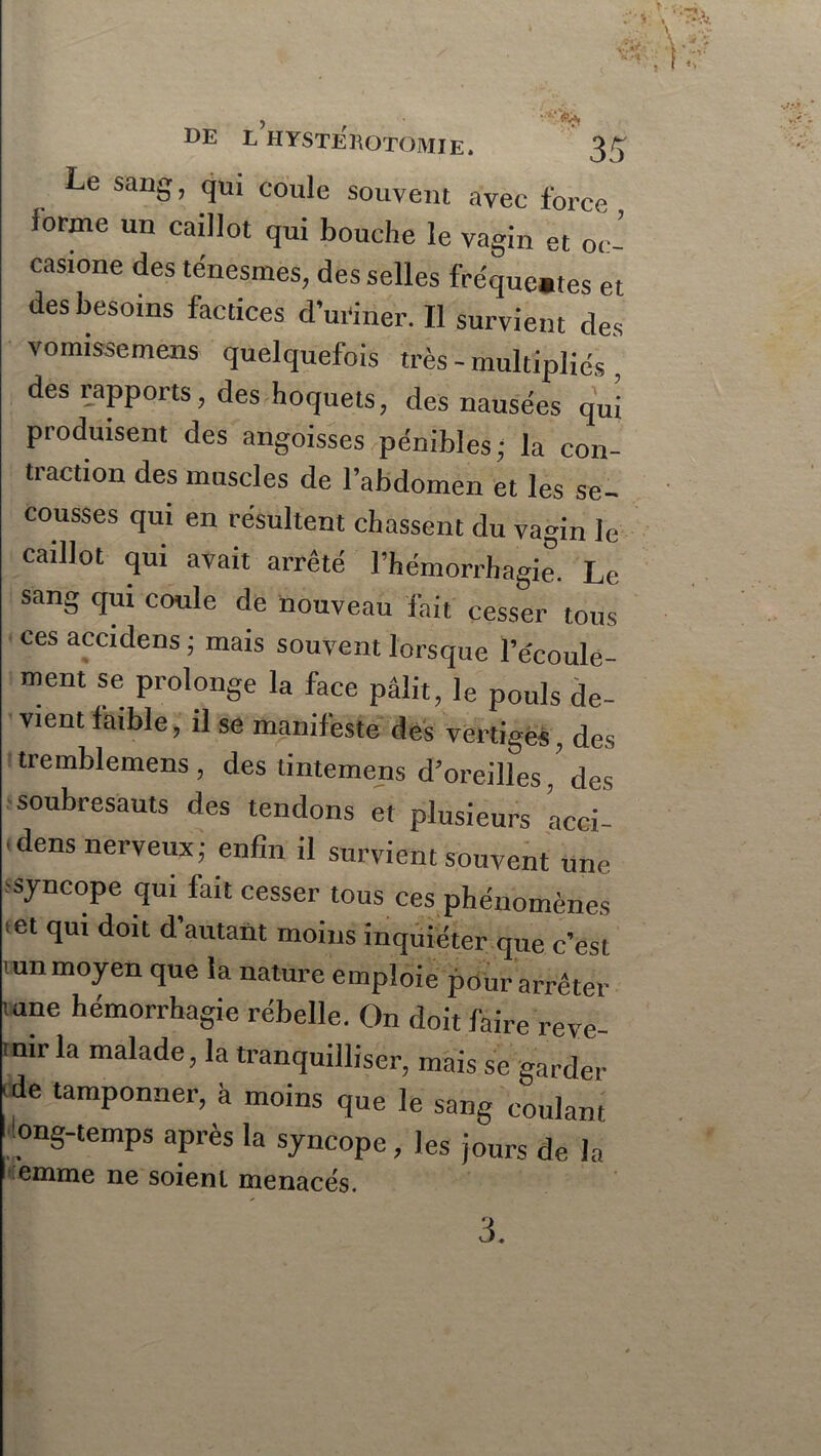DE L HYSTEROTOMIE. 3^ Le sang, qui coule souvent avec force forme un caillot qui bouche le vagin et oc- casione des ténesmes, des selles fréque.tes et des besoins factices d’uriner. Il survient des vomissemens quelquefois très - multipliés , des rapports, des hoquets, des nausées qui produisent des angoisses pénibles; la con- traction des muscles de l’abdomen et les se- cousses qui en résultent chassent du vagin le caillot qui avait arrêté l’hémorrhagie. Le sang qui coule de nouveau fait cesser tous ces accidens ; mais souvent lorsque l’e'coule- ment se prolonge la face pâlit, le pouls de- vient laible, il se manifeste des vertiges, des tremblemens, des tintemens d’oreillesdes soubresauts des tendons et plusieurs acci- tdens nerveux; enfin il survient souvent une syncope qui fait cesser tous ces phénomènes et qui doit d autant moins inquiéter que c'est tun moyen que la nature emploie pour arrêter mne hémorrhagie rébelle. On doit faire reve- mirla malade, la tranquilliser, mais se garder 'de tamponner, à moins que le sang coulant I !ong-temps après la syncope, les jours de la ! emme ne soient menacés. 3.
