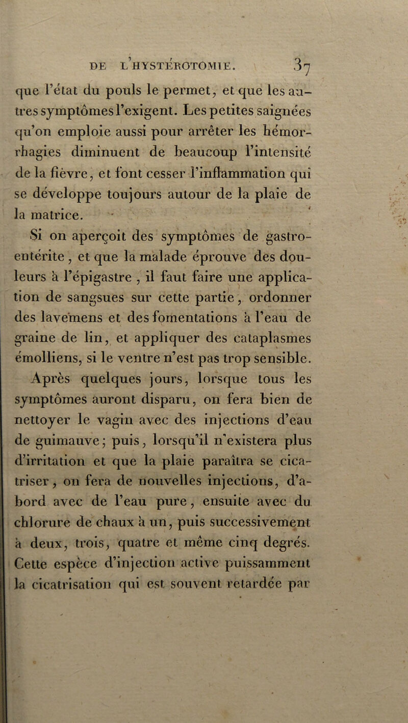 que fétat du pouls le permet, et que les au- tres symptômes l’exigent. Les petites saignées qu’on emploie aussi pour arrêter les hémor- rhagies diminuent de beaucoup l’intensité de la fièvre, et font cesser l’inflammation qui se développe toujours autour de la plaie de la matrice. Si on aperçoit des symptômes de gastro- entérite , et que la malade éprouve des dou- leurs a l’épigastre , il faut faire une applica- tion de sangsues sur cette partie, ordonner des lavemens et des fomentations a l’eau de graine de lin, et appliquer des cataplasmes émolliens, si le ventre n’est pas trop sensible. Ap rès quelques jours, lorsque tous les symptômes auront disparu, on fera bien de nettoyer le vagin avec des injections d’eau de guimauve ; puis, lorsqu’il n'existera plus d’irritation et que la plaie paraîtra se cica- triser, on fera de nouvelles injections, d’a- bord avec de l’eau pure, ensuite avec du chlorure de chaux à un, puis successivement à deux, trois, quatre et même cinq degrés. Cette espèce d’injection active puissamment la cicatrisation qui est souvent retardée par