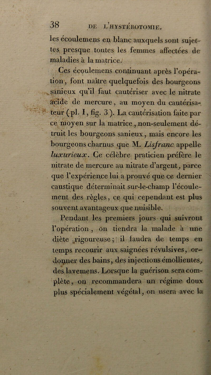 les écoulemens en blanc auxquels sont sujet- tes presque toutes les femmes affectées de maladies à la matrice. Ces écoulemens continuant après l’opéra- tion, font naître quelquefois des bourgeons sânicux qu’il faut cautériser avec le nitrate acide de mercure, au moyen du cautérisa- teur (pl. I, fîg. 3 ). La cautérisation faite par ce moyen sur la matrice , non-seulement dé- truit les bourgeons sanieux, mais encore les bourgeons, charnus que M. Lisjranc appelle luxurieux. Ce célèbre praticien préfère le nitrate de mercure au nitrate d’argent parce que l’expérience lui a prouvé que ce dernier caustique déterminait sur-le-champ l’écoule- ment des règles, ce qui cependant est plus souvent avantageux que nuisible. Pendant les premiers jours qui suivront l’opération , on tiendra la malade a une diète rigoureuse; il faudra de temps en temps recourir aux saignées révulsives, or- donner des bains, des injections émollientes, des lavemens. Lorsque la guérison sera com- plète, on recommandera un régime doux plus spécialement végétal, on usera avec la
