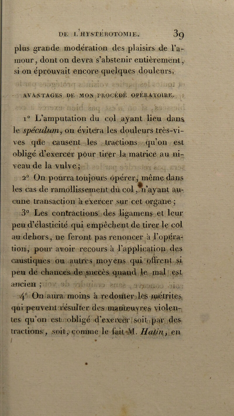 UE LH Y STE ROTOM1E. 3q plus grande modération des plaisirs de l’a- mour , dont on devra s’abstenir entièrement, si on éprouvait encore quelques douleurs. ■ • ■' ' ' < OJ • AVANTAGES DE MON PROCÉDÉ OPÉRATOIRE. V • ■ x * ' ' v i° L’amputation du col ayant lieu dans le spéculum, on évitera les douleurs très-vi- ves que causent les tractions qu’on est obligé d’exercer pour tirer la matrice au ni- veau de la vulve ; 2° On pourra toujours opérer, même dans les cas de ramollissement du col,m’ayant au- cune transaction a exercer sur cet organe ; 3° Les contractions des ligamens et leur peu d’élasticité qui empêchent de tirer le col au dehors, ne feront pas renoncer a l’opéra- tion, pour avoir recours à l’application des caustiques ou autres moyens qui offrent si peu de chances de succès quand le mal est ancien ; 4° On aura moins à redouter les métrites qui peuvent résulter des manoeuvres violen- tes qu’on est obligé d’exercêr soit par des tractions , soit, comme le fcilM. Hatin, en I