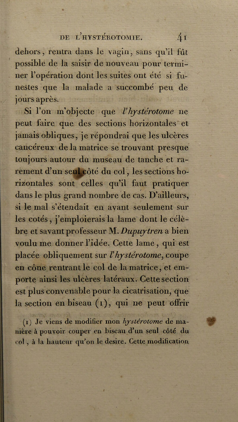 dehors, rentra dans le vagin, sans qu’il fût possible de la saisir de nouveau pour termi- ner l’opération dont les suites ont été si fu- nestes que la malade a succombé peu de jours après. Si l’on m’objecte que Vhystérotome ne peut faire que des sections horizontales et jamais obliques, je répondrai que les ulcères cancéreux de la matrice se trouvant presque toujours autour du museau de tanche et ra- rement d’un seul^côté du col, les sections ho- rizontales sont celles qu’il faut pratiquer dans le plus grand nombre de cas. D’ailleurs, si le mal s’étendait en avant seulement sur les cotés, j’emploierais la lame dont le célè- bre et savant professeur M. Dupuytren a bien voulu me donner l’idée. Cette lame, qui est placée obliquement sur V hystérotome, coupe en cône rentrant le col de la matrice, et em- porte ainsi les ulcères latéraux. Cette section est plus convenable pour la cicatrisation, que la section en biseau (i), qui ne peut offrir (i) Je viens de modifier mon hjsiérotome de ma- nière à pouvoir couper en biseau d’un seul côté du col , à la hauteur qu’on le desire. Cette modification