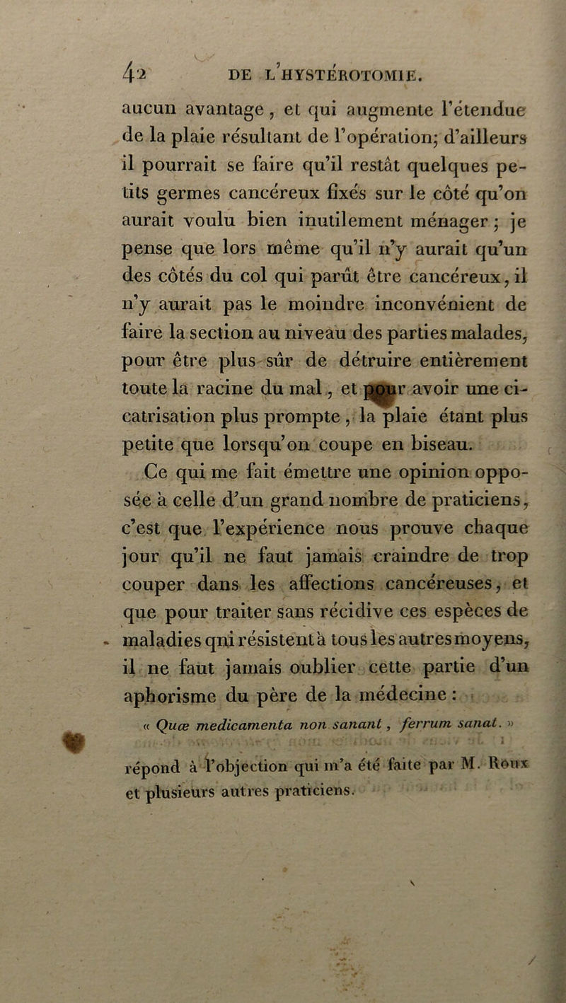V^>' 4-2 DE l’hYSTEROTOMIE. aucun avantage, et qui augmente l’étendue de la plaie résultant de l’opération; d’ailleurs il pourrait se faire qu’il restât quelques pe- tits germes cancéreux fixés sur le côté qu’on aurait voulu bien inutilement ménager ; je pense que lors même qu’il n’y aurait qu’un des côtés du col qui parût être cancéreux, il n’y aurait pas le moindre inconvénient de faire la section au niveau des parties malades, pour être plus sûr de détruire entièrement toute la racine du mal, et pour avoir une ci- catrisation plus prompte , la plaie étant plus petite que lorsqu’on coupe en biseau. Ce qui me fait émettre une opinion oppo- sée à celle d’un grand nombre de praticiens, c’est que l’expérience nous prouve chaque jour qu’il ne faut jamais craindre de trop couper dans les affections cancéreuses, et que pour traiter sans récidive ces espèces de - maladies qni résistent a tous les autres moyens, il ne faut jamais oublier cette partie d’un aphorisme du père de la médecine : « Quæ médicamenta non sanant, ferruni sanat. » répond à l’objection qui m’a été faite par M. Roux et plusieurs autres praticiens. \ /