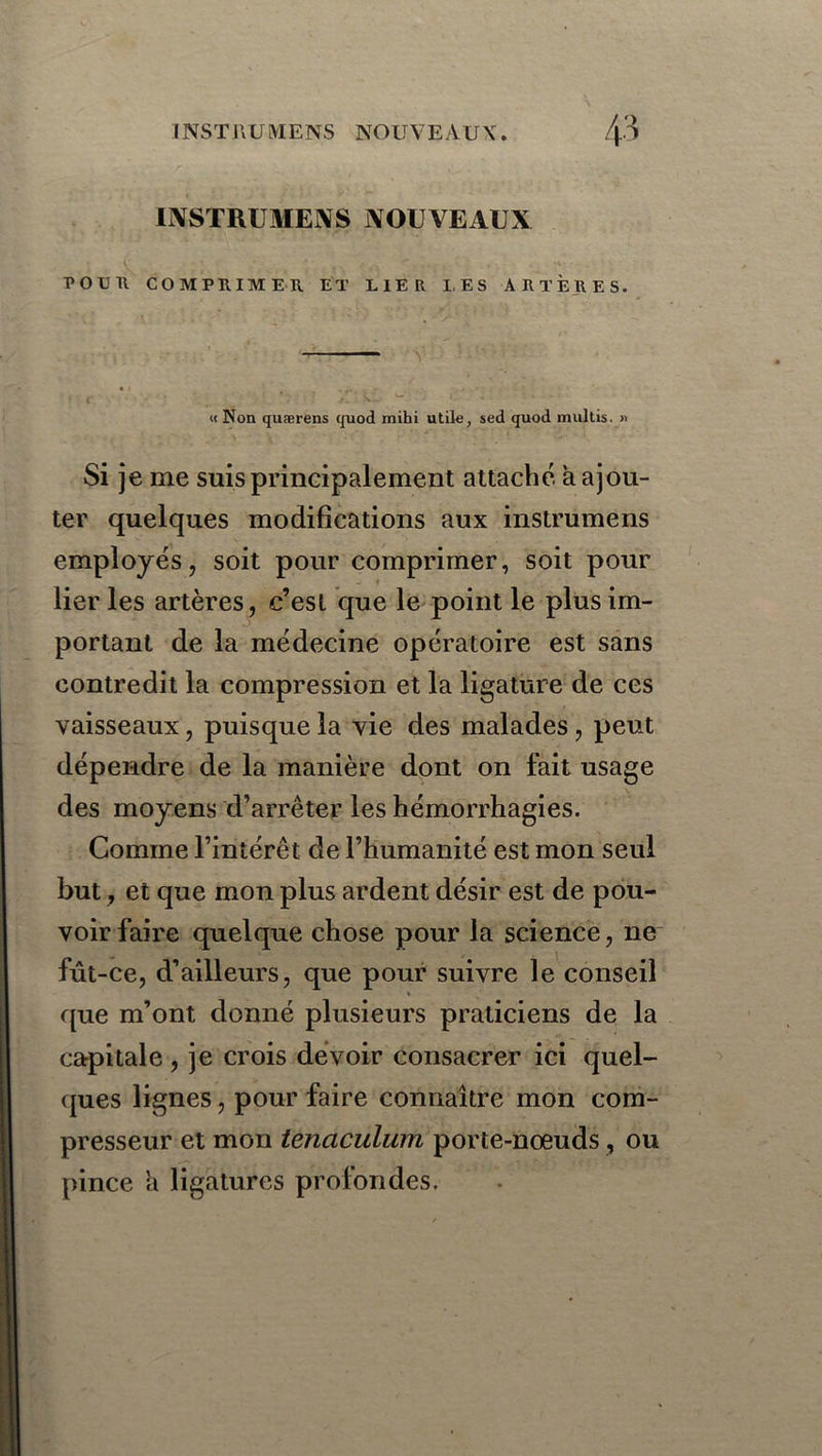 IWSTIU MK.\S NOUVEAUX POUR COMPRIMER ET LIER LES ARTÈRES. « Non quærens quod mihi utile, sed quod multis. » Si je me suis principalement attaché à ajou- ter quelques modifications aux instrumens employés, soit pour comprimer, soit pour lier les artères, c’est que le point le plus im- portant de la médecine opératoire est sans contredit la compression et la ligature de ces vaisseaux, puisque la vie des malades, peut dépendre de la manière dont on fait usage des moyens d’arrêter les hémorrhagies. Comme l’intérêt de l’humanité est mon seul but, et que mon plus ardent désir est de pou- voir faire quelque chose pour la science, ne fût-ce, d’ailleurs, que pour suivre le conseil que m’ont donné plusieurs praticiens de la capitale , je crois devoir consacrer ici quel- ques lignes, pour faire connaître mon com- presseur et mon tenaculum porte-nœuds, ou pince h ligatures profondes.
