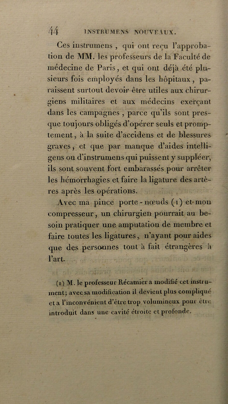 Ces instrumens , qui ont reçu l’approba- tion de MM. les professeurs de la Faculté de médecine de Paris, et qui ont déjà été plu- sieurs fois employés dans les hôpitaux , pa- raissent surtout devoir être utiles aux chirur- giens militaires et aux médecins exerçant dans les campagnes , parce qu’ils sont pres- que toujours obligés d’opérer seuls et promp- tement , à la suite d’accidens et de blessures graves, et que par manque d’aides inteîli- gens ou d’instrumens qui puissent y suppléer, ils sont souvent fort embarassés pour arrêter les hémorrhagies et faire la ligature des artè- res après les opérations. Avec ma pince porte-nœuds (1) et-mon compresseur, un chirurgien pourrait au be- soin pratiquer une amputation de membre et faire toutes les ligatures, n’ayant pour aides que des personnes tout à fait étrangères a l’art. (i) M. le professeur Récamier a modifié cet instru- ment; avecsa modification il devient plus compliqué et a l’inconvénient d’être trop volumineux pour être introduit dans une cavité étroite et profonde.
