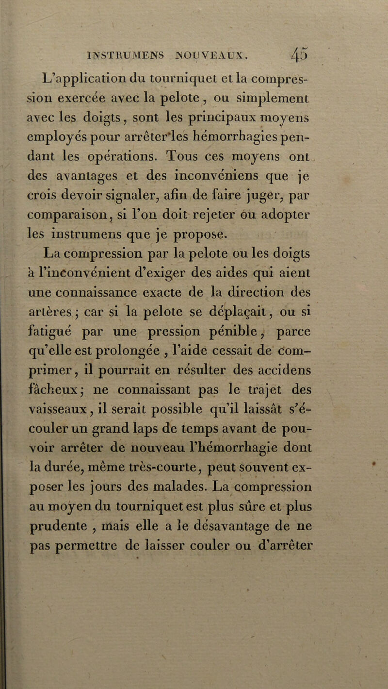 L’application du tourniquet et la compres- sion exercée avec la pelote, ou simplement avec les doigts, sont les principaux moyens employés pour arrêter'les hémorrhagies pen- dant les opérations. Tous ces moyens ont des avantages et des inconvéniens que je crois devoir signaler, afin de faire juger, par comparaison, si l’on doit rejeter ou adopter les instrumens que je propose. La compression par la pelote ou les doigts a l’inconvénient d’exiger des aides qui aient une connaissance exacte de la direction des artères ; car si la pelote se déplaçait, ou si fatigué par une pression pénible, parce qu’elle est prolongée , l’aide cessait de com- primer, il pourrait en résulter des accidens fâcheuxj ne connaissant pas le trajet des vaisseaux, il serait possible qu’il laissât s’é- couler un grand laps de temps avant de pou- voir arrêter de nouveau l’hémorrhagie dont la durée, même très-courte, peut souvent ex- poser les jours des malades. La compression au moyen du tourniquet est plus sûre et plus prudente , mais elle a le désavantage de ne pas permettre de laisser couler ou d’arrêter