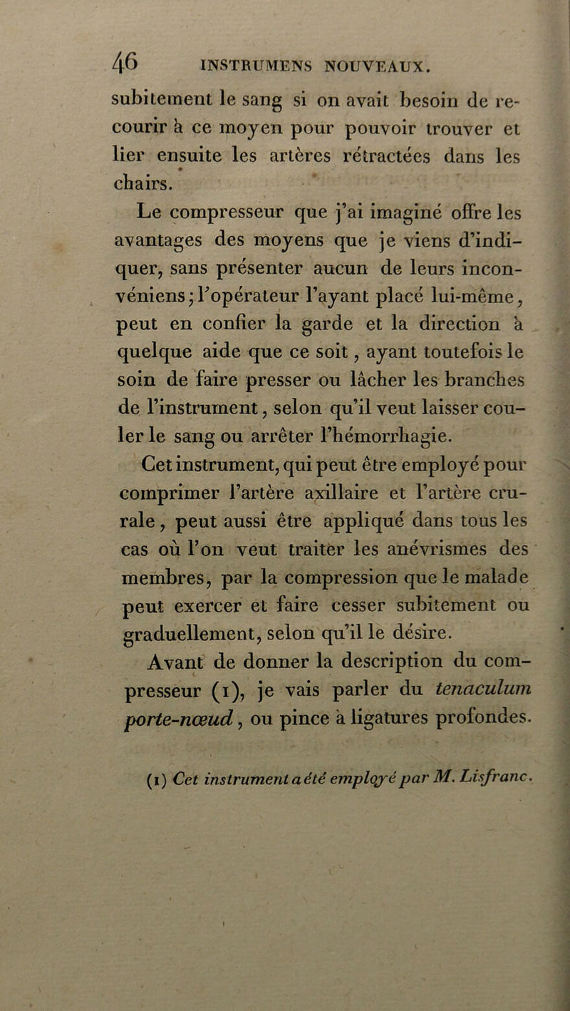 subitement le sang si on avait besoin de re- courir à ce moyen pour pouvoir trouver et lier ensuite les artères rétractées dans les chairs. Le compresseur que j’ai imaginé offre les avantages des moyens que je viens d’indi- quer, sans présenter aucun de leurs incon- véniens;Fopérateur l’ayant placé lui-même, peut en confier la garde et la direction a quelque aide que ce soit, ayant toutefois le soin de faire presser ou lâcher les branches de l’instrument, selon qu’il veut laisser cou- ler le sang ou arrêter l’hémorrhagie. Cet instrument, qui peut être employé pour comprimer l’artère axillaire et l’artère cru- rale , peut aussi être appliqué dans tous les cas où l’on veut traiter les anévrismes des membres, par la compression que le malade peut exercer et faire cesser subitement ou graduellement, selon qu’il le désire. Avant de donner la description du com- presseur (i), je vais parler du tenacülum porte-nœud, ou pince à ligatures profondes. (i) Cet instrument a été employé par M. Lisfranc. \
