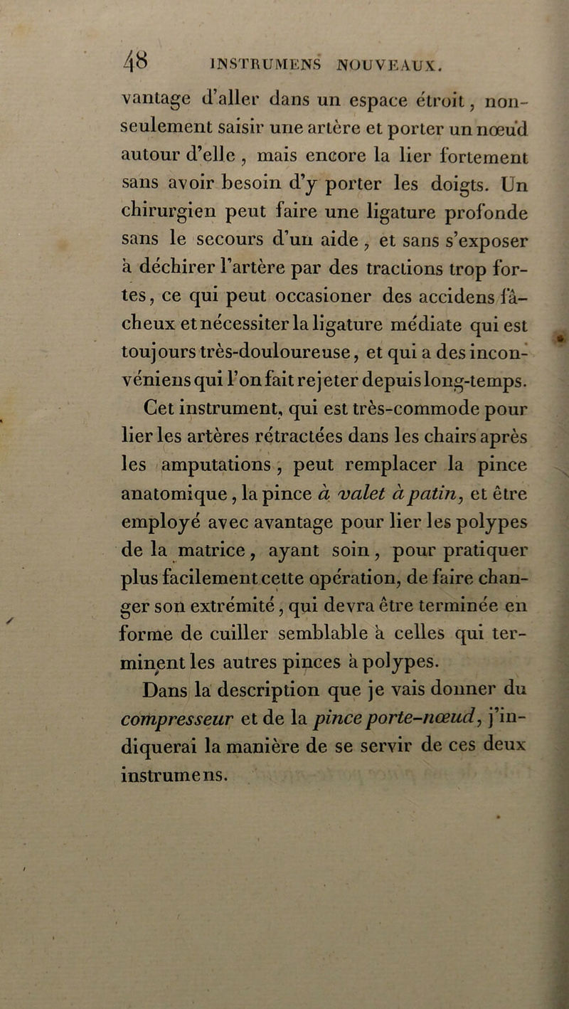 vantage d’aller dans un espace étroit, non- seulement saisir une artère et porter un nœud autour d’elle , mais encore la lier fortement sans avoir besoin d’y porter les doigts. Un chirurgien peut faire une ligature profonde sans le secours d’un aide , et sans s’exposer à déchirer l’artère par des tractions trop for- tes , ce qui peut occasioner des accidens fâ- cheux et nécessiter la ligature médiate qui est toujours très-douloureuse, et qui a des incon- véniens qui l’on fait re j eter depuis long-temps. Cet instrument, qui est très-commode pour lier les artères rétractées dans les chairs après les amputations , peut remplacer la pince anatomique , la pince à valet à patin, et être employé avec avantage pour lier les polypes de la matrice , ayant soin , pour pratiquer plus facilement cette opération, de faire chan- ger son extrémité, qui devra être terminée en forme de cuiller semblable a celles qui ter- minent les autres pinces à polypes. Dans la description que je vais donner du compresseur et de la pince porte-nœud, j’in- diquerai la manière de se servir de ces deux instrumens.