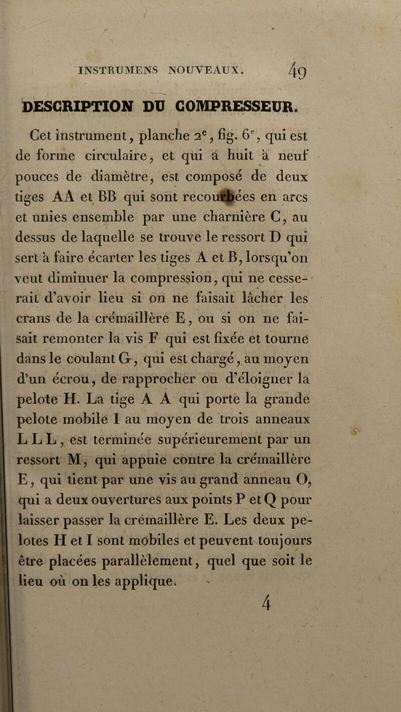 DESCRIPTION DU COMPRESSEUR. Cet instrument, planche 2e, fîg. 6% qui est de forme circulaire * et qui a huit à neuf pouces de diamètre, est composé de deux tiges AÀ et BB qui sont recoupées en arcs et unies ensemble par une charnière C, au dessus de laquelle se trouve le ressort D qui sert à faire écarter les tiges A et B, lorsqu'on veut diminuer la compression, qui ne cesse- rait d’avoir lieu si on ne faisait lâcher les crans de la crémaillère E, ou si on ne fai- sait remonter la vis F qui est fixée et tourne dans le coulant G, qui est chargé, au moyen d’un écrou, de rapprocher ou d’éloigner la pelote H. La tige A A qui porte la grande pelote mobile I au moyen de trois anneaux L L L , est terminée supérieurement par un ressort M, qui appuie contre la crémaillère E, qui tient par une vis au grand anneau O, qui a deux ouvertures aux points P etQ pour laisser passer la crémaillère E. Les deux pe- lotes H et I sont mobiles et peuvent toujours être placées parallèlement, quel que soit le lieu où on les applique. 4